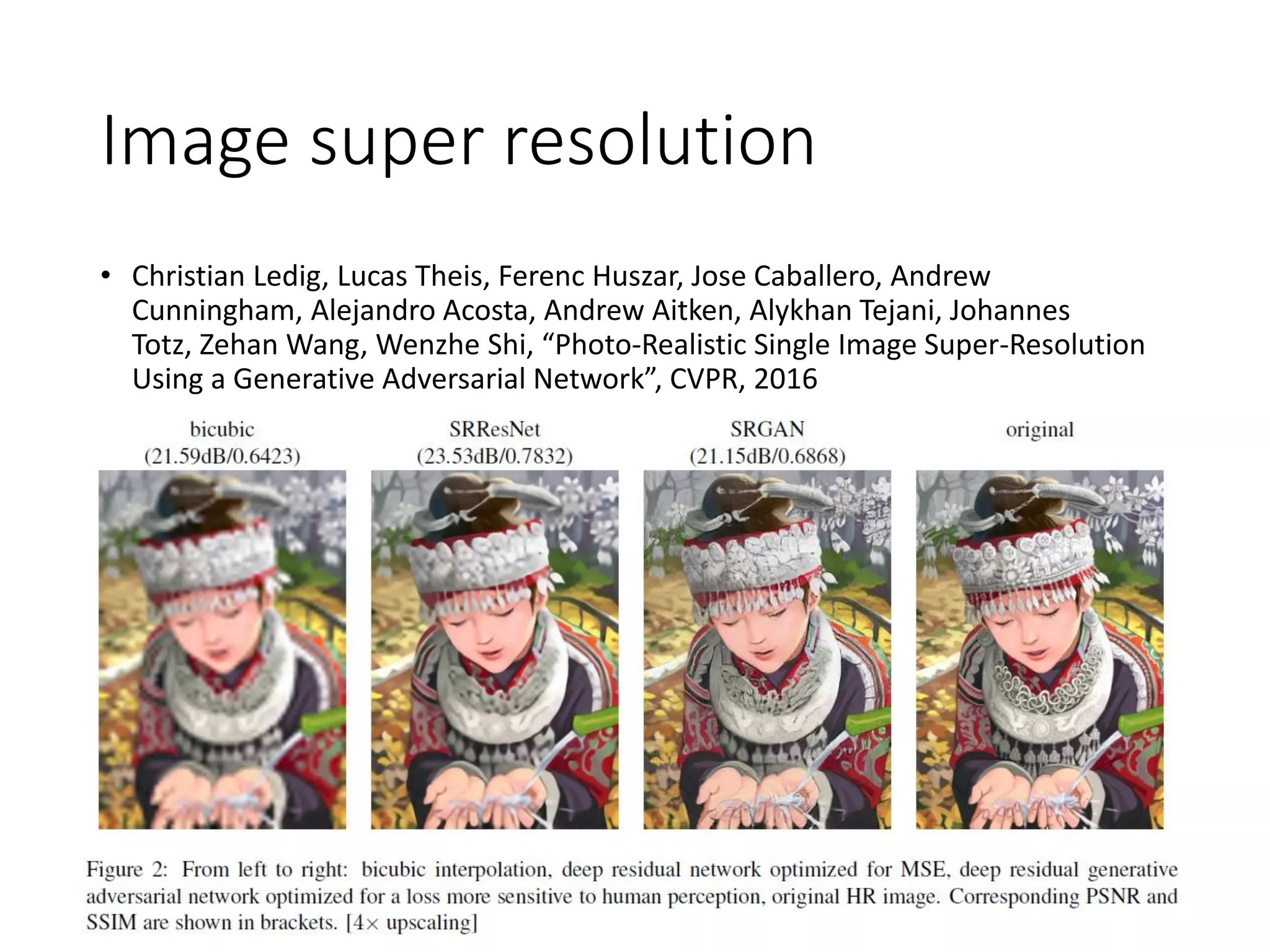 Image super resolution
• Christian Ledig, Lucas Theis, Ferenc Huszar, Jose Caballero, Andrew
Cunningham, Alejandro Acosta, Andrew Aitken, Alykhan Tejani, Johannes
Totz, Zehan Wang, Wenzhe Shi, “Photo-Realistic Single Image Super-Resolution
Using a Generative Adversarial Network”, CVPR, 2016
 