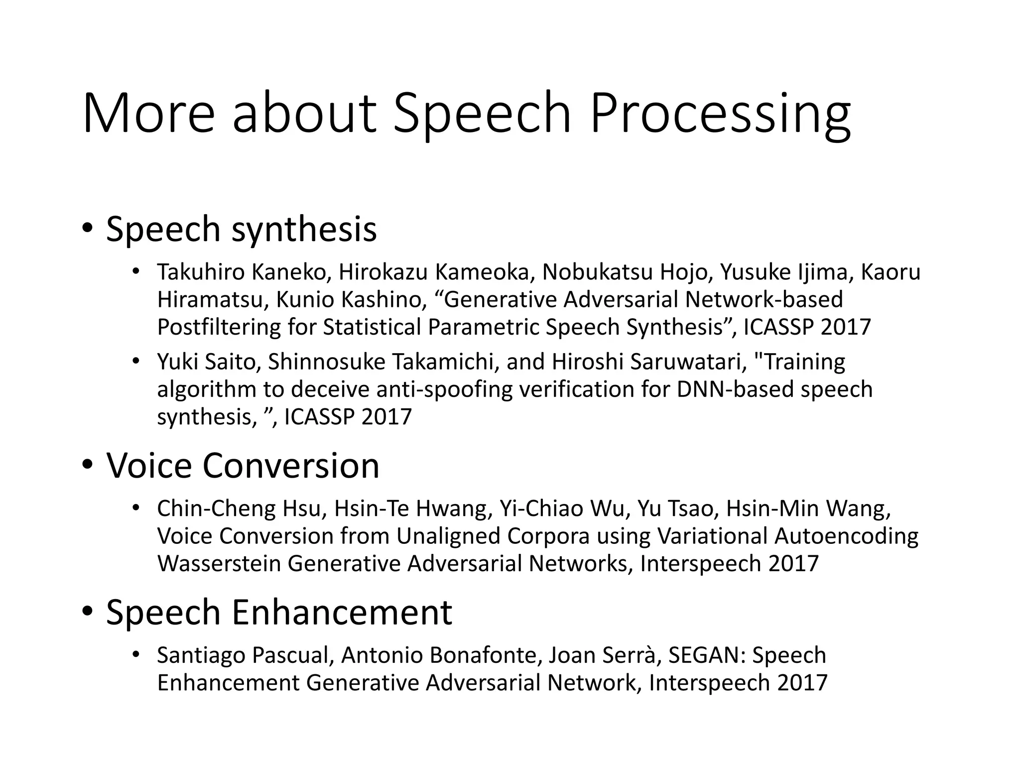 More about Speech Processing
• Speech synthesis
• Takuhiro Kaneko, Hirokazu Kameoka, Nobukatsu Hojo, Yusuke Ijima, Kaoru
Hiramatsu, Kunio Kashino, “Generative Adversarial Network-based
Postfiltering for Statistical Parametric Speech Synthesis”, ICASSP 2017
• Yuki Saito, Shinnosuke Takamichi, and Hiroshi Saruwatari, "Training
algorithm to deceive anti-spoofing verification for DNN-based speech
synthesis, ”, ICASSP 2017
• Voice Conversion
• Chin-Cheng Hsu, Hsin-Te Hwang, Yi-Chiao Wu, Yu Tsao, Hsin-Min Wang,
Voice Conversion from Unaligned Corpora using Variational Autoencoding
Wasserstein Generative Adversarial Networks, Interspeech 2017
• Speech Enhancement
• Santiago Pascual, Antonio Bonafonte, Joan Serrà, SEGAN: Speech
Enhancement Generative Adversarial Network, Interspeech 2017
 