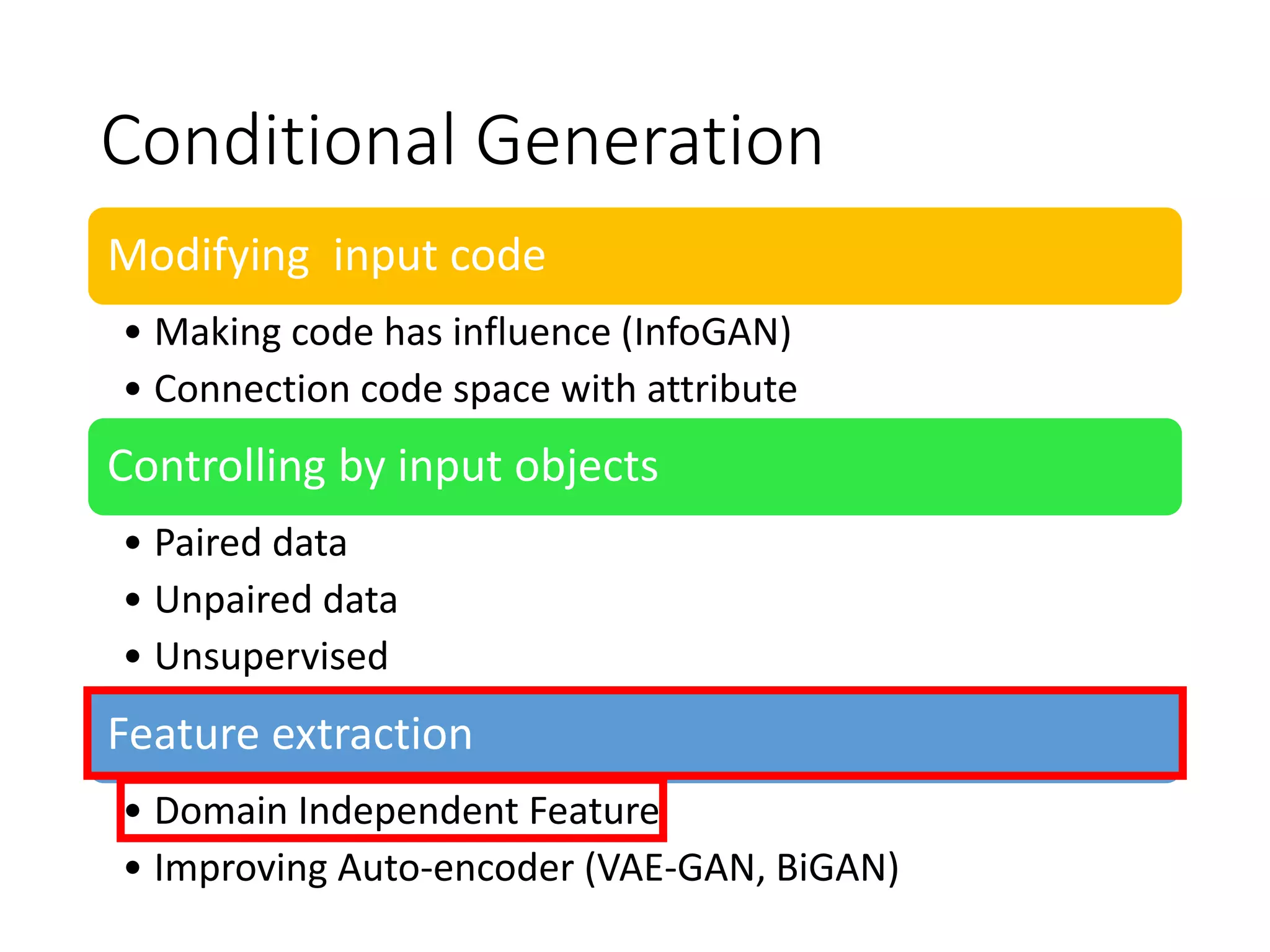 Conditional Generation
Modifying input code
• Making code has influence (InfoGAN)
• Connection code space with attribute
Controlling by input objects
• Paired data
• Unpaired data
• Unsupervised
Feature extraction
• Domain Independent Feature
• Improving Auto-encoder (VAE-GAN, BiGAN)
 