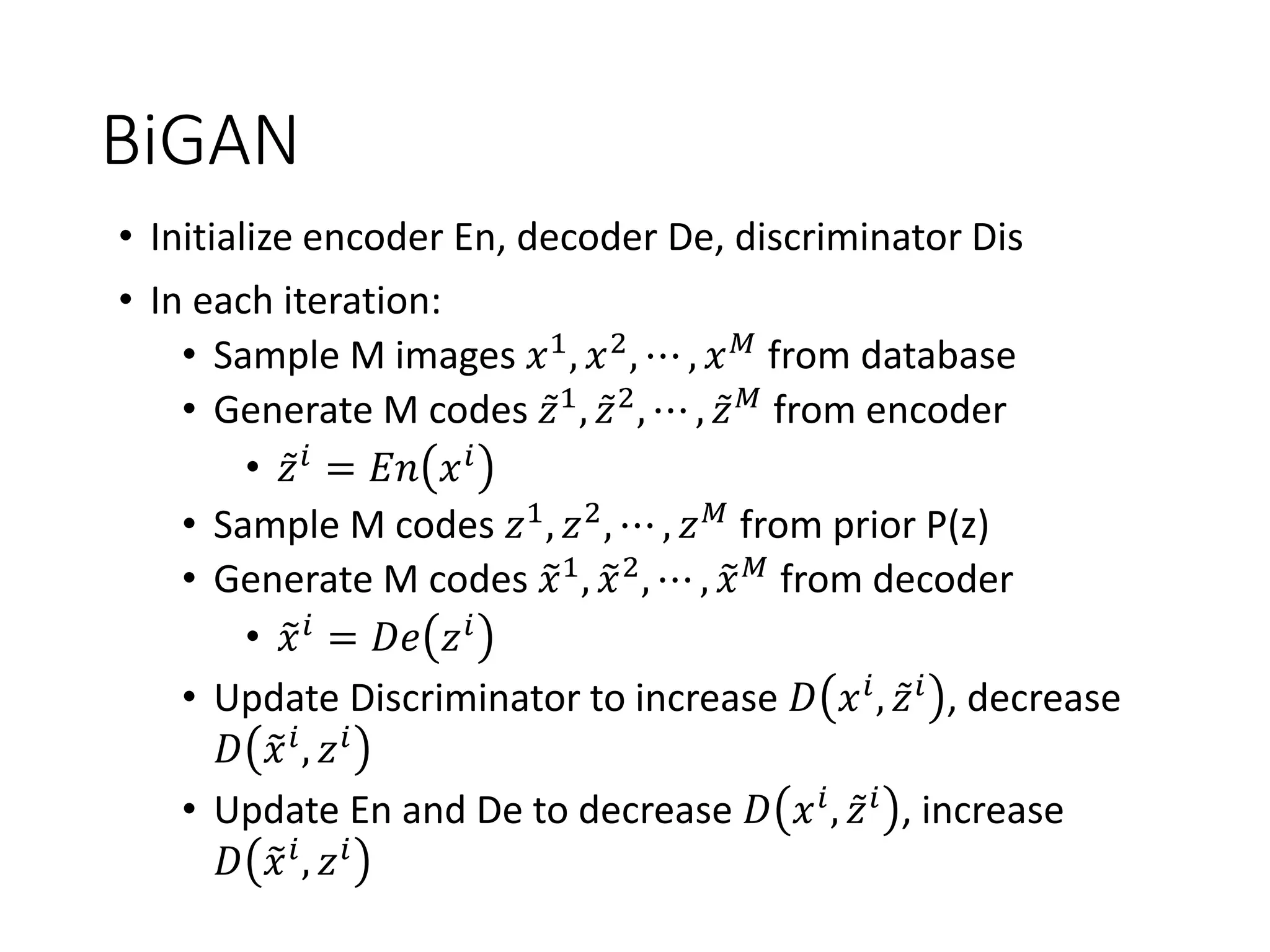 BiGAN
• Initialize encoder En, decoder De, discriminator Dis
• In each iteration:
• Sample M images 𝑥1, 𝑥2, ⋯ , 𝑥 𝑀 from database
• Generate M codes ǁ𝑧1, ǁ𝑧2, ⋯ , ǁ𝑧 𝑀 from encoder
• ǁ𝑧 𝑖 = 𝐸𝑛 𝑥 𝑖
• Sample M codes 𝑧1, 𝑧2, ⋯ , 𝑧 𝑀 from prior P(z)
• Generate M codes ෤𝑥1, ෤𝑥2, ⋯ , ෤𝑥 𝑀 from decoder
• ෤𝑥 𝑖 = 𝐷𝑒 𝑧 𝑖
• Update Discriminator to increase 𝐷 𝑥 𝑖, ǁ𝑧 𝑖 , decrease
𝐷 ෤𝑥 𝑖, 𝑧 𝑖
• Update En and De to decrease 𝐷 𝑥 𝑖
, ǁ𝑧 𝑖
, increase
𝐷 ෤𝑥 𝑖, 𝑧 𝑖
 