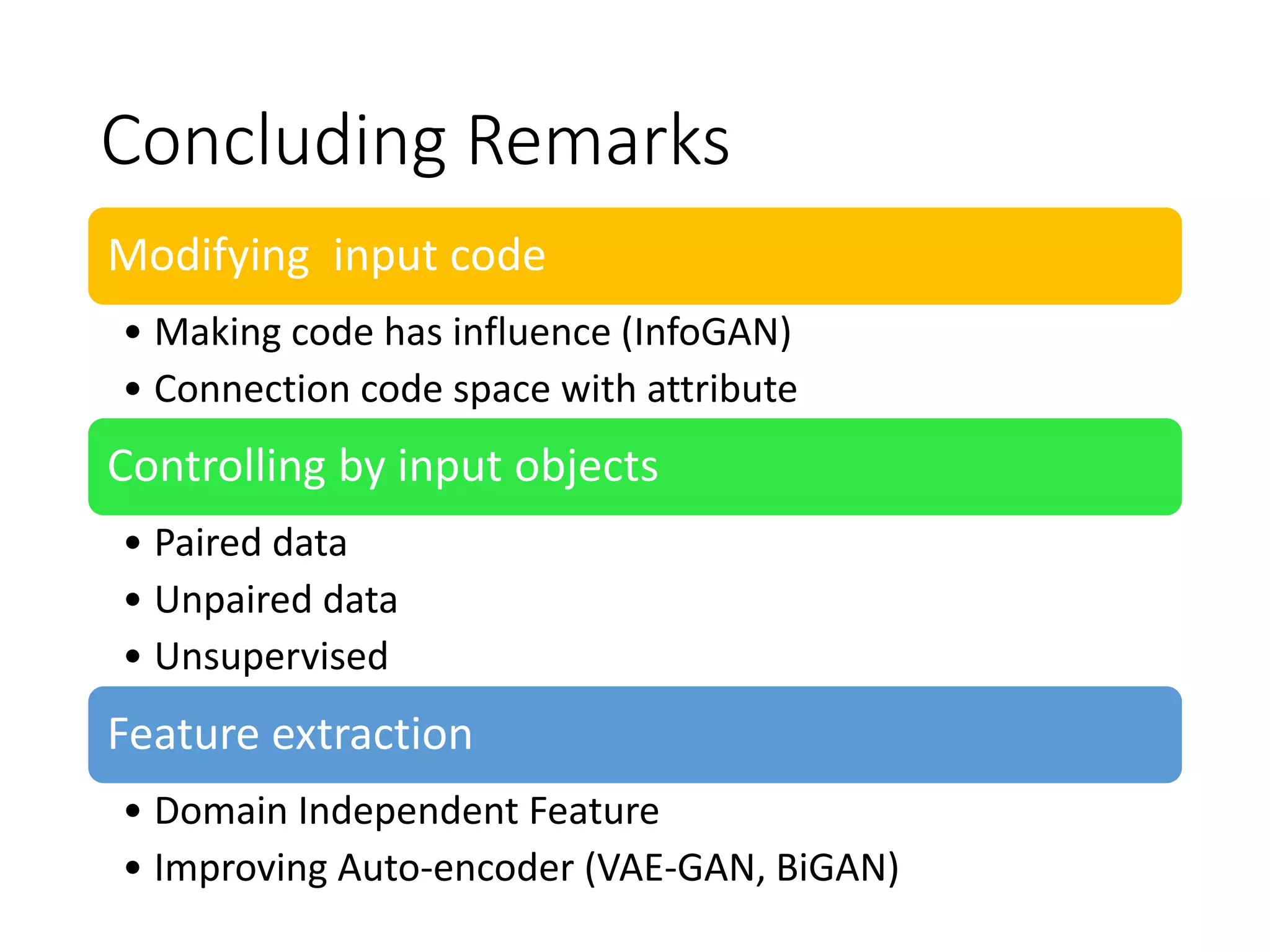 Concluding Remarks
Modifying input code
• Making code has influence (InfoGAN)
• Connection code space with attribute
Controlling by input objects
• Paired data
• Unpaired data
• Unsupervised
Feature extraction
• Domain Independent Feature
• Improving Auto-encoder (VAE-GAN, BiGAN)
 