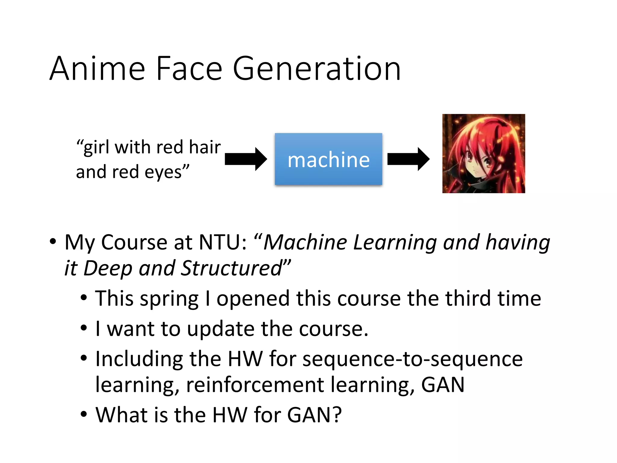 Anime Face Generation
• My Course at NTU: “Machine Learning and having
it Deep and Structured”
• This spring I opened this course the third time
• I want to update the course.
• Including the HW for sequence-to-sequence
learning, reinforcement learning, GAN
• What is the HW for GAN?
“girl with red hair
and red eyes”
machine
 