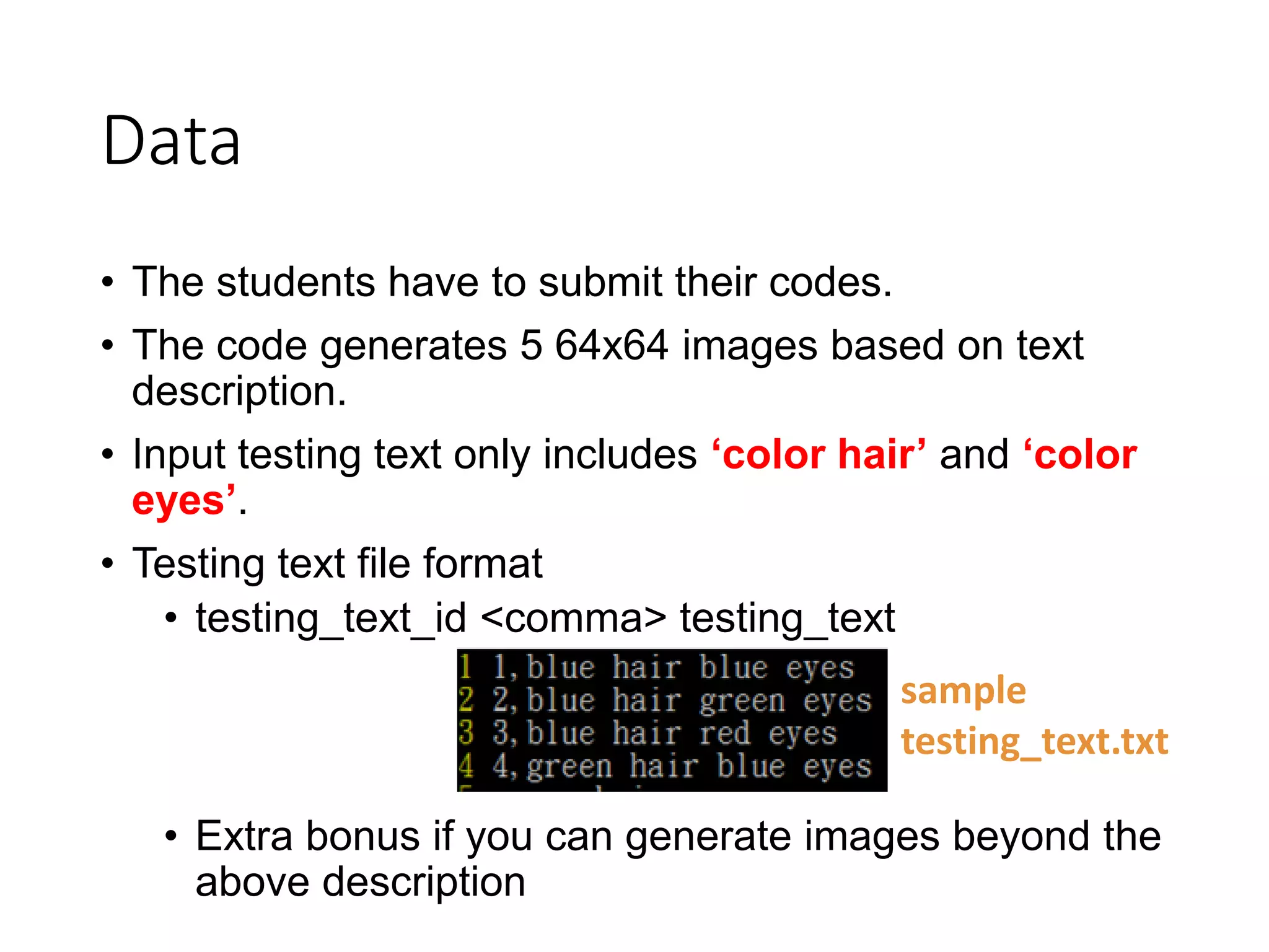Data
• The students have to submit their codes.
• The code generates 5 64x64 images based on text
description.
• Input testing text only includes ‘color hair’ and ‘color
eyes’.
• Testing text file format
• testing_text_id <comma> testing_text
• Extra bonus if you can generate images beyond the
above description
sample
testing_text.txt
 