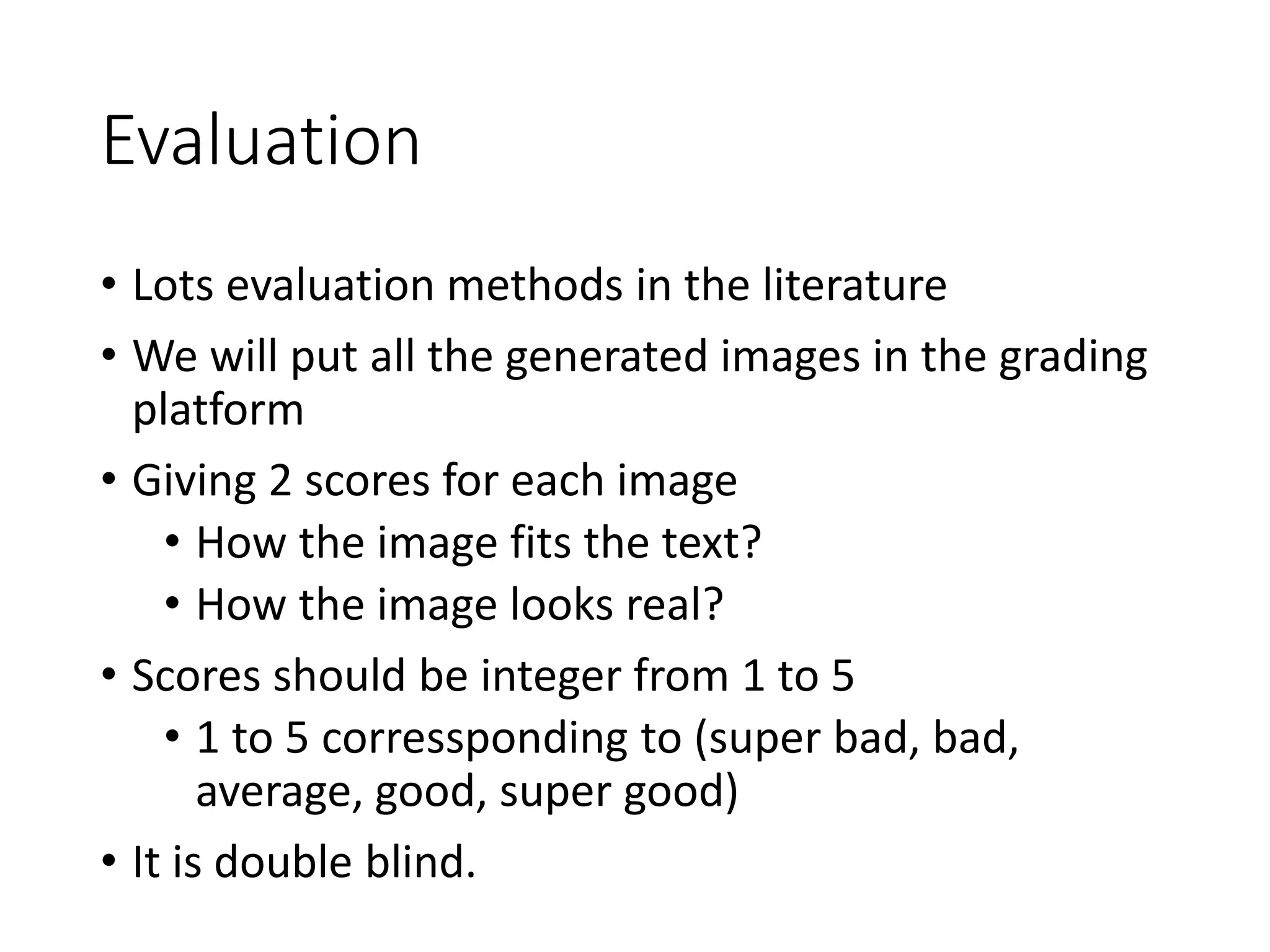 Evaluation
• Lots evaluation methods in the literature
• We will put all the generated images in the grading
platform
• Giving 2 scores for each image
• How the image fits the text?
• How the image looks real?
• Scores should be integer from 1 to 5
• 1 to 5 corressponding to (super bad, bad,
average, good, super good)
• It is double blind.
 