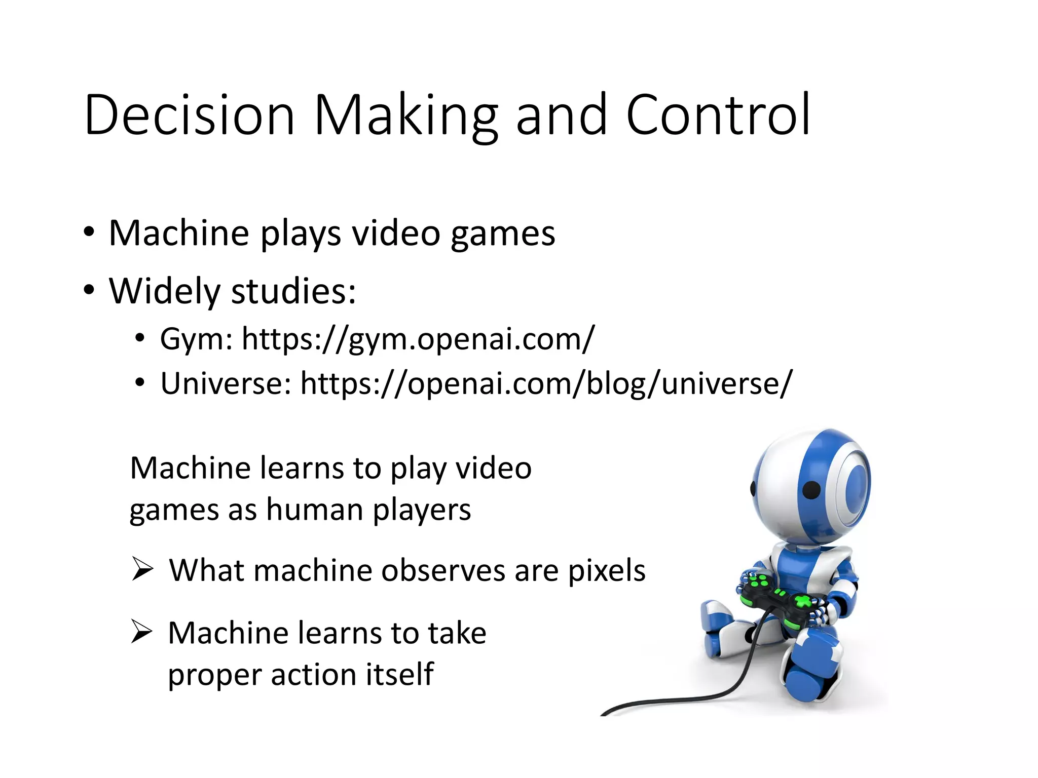 Decision Making and Control
• Machine plays video games
• Widely studies:
• Gym: https://gym.openai.com/
• Universe: https://openai.com/blog/universe/
Machine learns to play video
games as human players
➢ Machine learns to take
proper action itself
➢ What machine observes are pixels
 