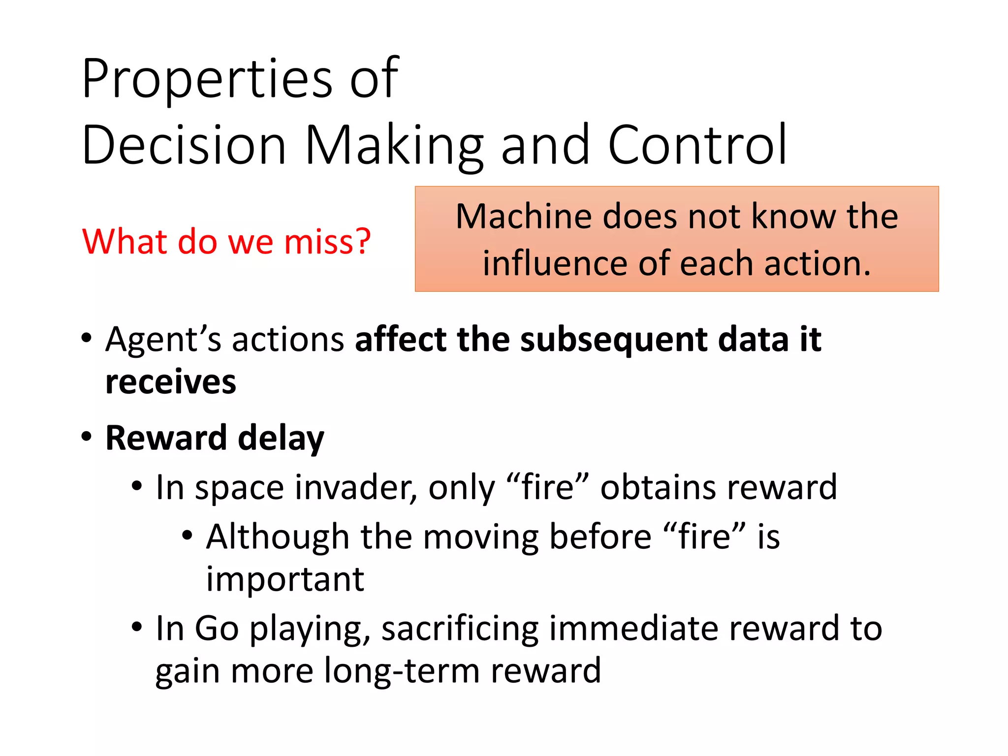 Properties of
Decision Making and Control
• Agent’s actions affect the subsequent data it
receives
• Reward delay
• In space invader, only “fire” obtains reward
• Although the moving before “fire” is
important
• In Go playing, sacrificing immediate reward to
gain more long-term reward
Machine does not know the
influence of each action.
What do we miss?
 