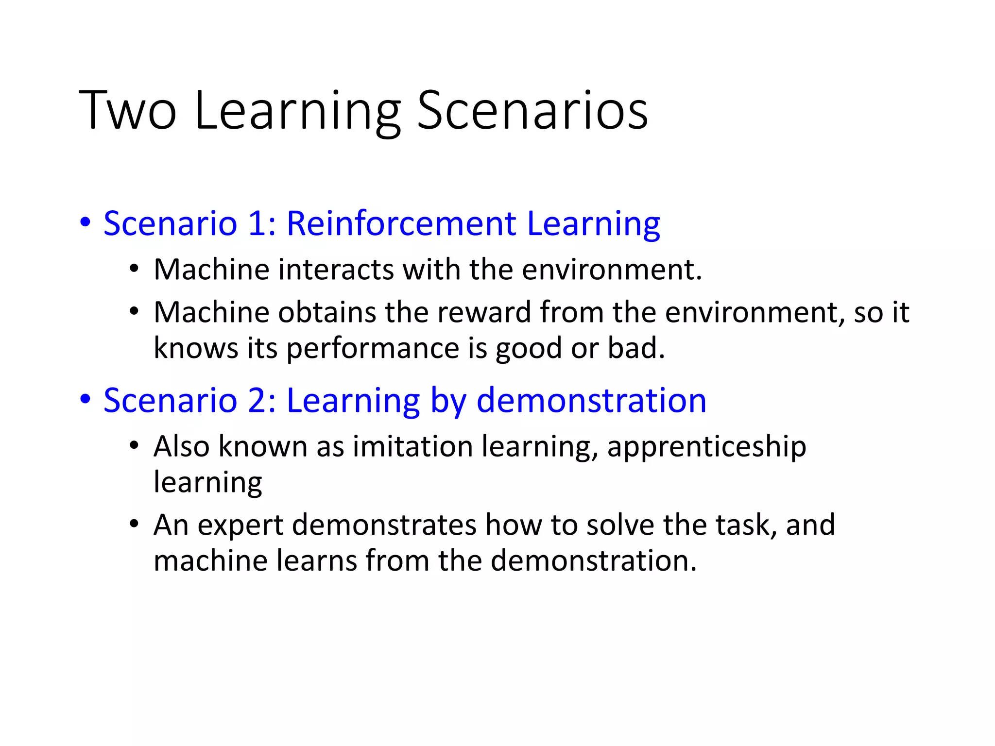 Two Learning Scenarios
• Scenario 1: Reinforcement Learning
• Machine interacts with the environment.
• Machine obtains the reward from the environment, so it
knows its performance is good or bad.
• Scenario 2: Learning by demonstration
• Also known as imitation learning, apprenticeship
learning
• An expert demonstrates how to solve the task, and
machine learns from the demonstration.
 