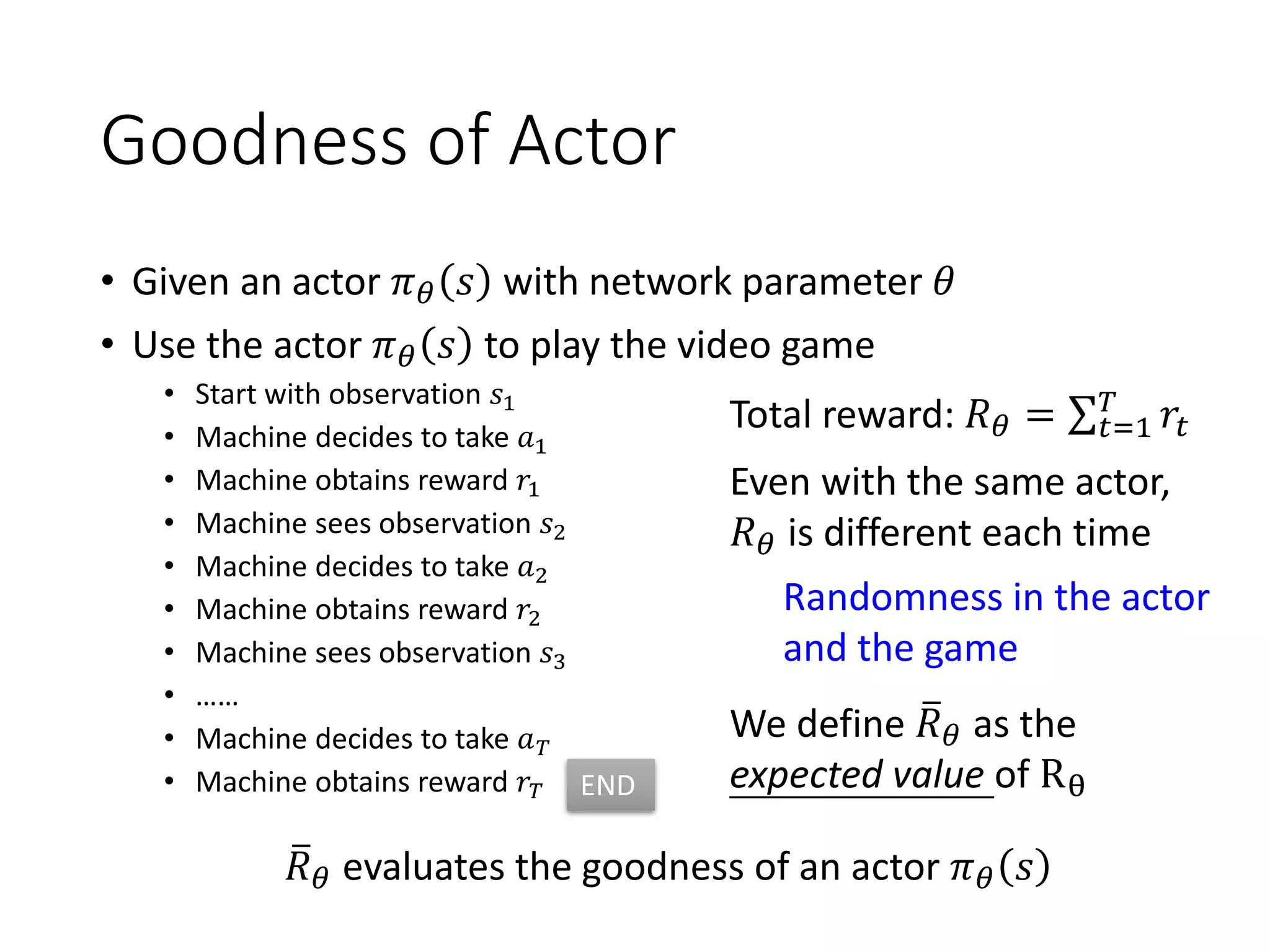 Goodness of Actor
• Given an actor 𝜋 𝜃 𝑠 with network parameter 𝜃
• Use the actor 𝜋 𝜃 𝑠 to play the video game
• Start with observation 𝑠1
• Machine decides to take 𝑎1
• Machine obtains reward 𝑟1
• Machine sees observation 𝑠2
• Machine decides to take 𝑎2
• Machine obtains reward 𝑟2
• Machine sees observation 𝑠3
• ……
• Machine decides to take 𝑎 𝑇
• Machine obtains reward 𝑟𝑇
Total reward: 𝑅 𝜃 = σ 𝑡=1
𝑇
𝑟𝑡
Even with the same actor,
𝑅 𝜃 is different each time
We define ത𝑅 𝜃 as the
expected value of Rθ
ത𝑅 𝜃 evaluates the goodness of an actor 𝜋 𝜃 𝑠
Randomness in the actor
and the game
END
 