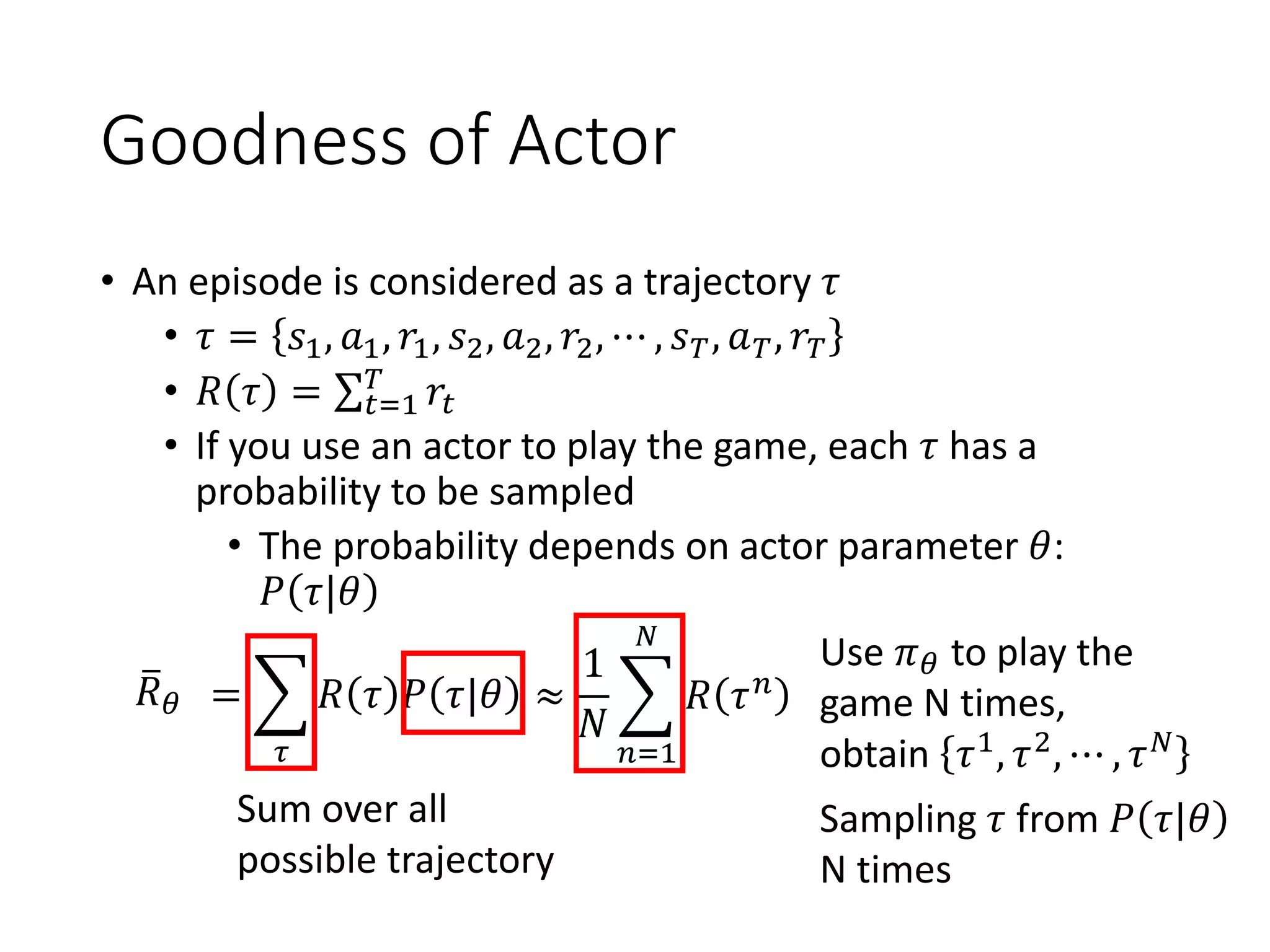 Goodness of Actor
• An episode is considered as a trajectory 𝜏
• 𝜏 = 𝑠1, 𝑎1, 𝑟1, 𝑠2, 𝑎2, 𝑟2, ⋯ , 𝑠 𝑇, 𝑎 𝑇, 𝑟𝑇
• 𝑅 𝜏 = σ 𝑡=1
𝑇
𝑟𝑡
• If you use an actor to play the game, each 𝜏 has a
probability to be sampled
• The probability depends on actor parameter 𝜃:
𝑃 𝜏|𝜃
ത𝑅 𝜃 = ෍
𝜏
𝑅 𝜏 𝑃 𝜏|𝜃
Sum over all
possible trajectory
Use 𝜋 𝜃 to play the
game N times,
obtain 𝜏1, 𝜏2, ⋯ , 𝜏 𝑁
Sampling 𝜏 from 𝑃 𝜏|𝜃
N times
≈
1
𝑁
෍
𝑛=1
𝑁
𝑅 𝜏 𝑛
 