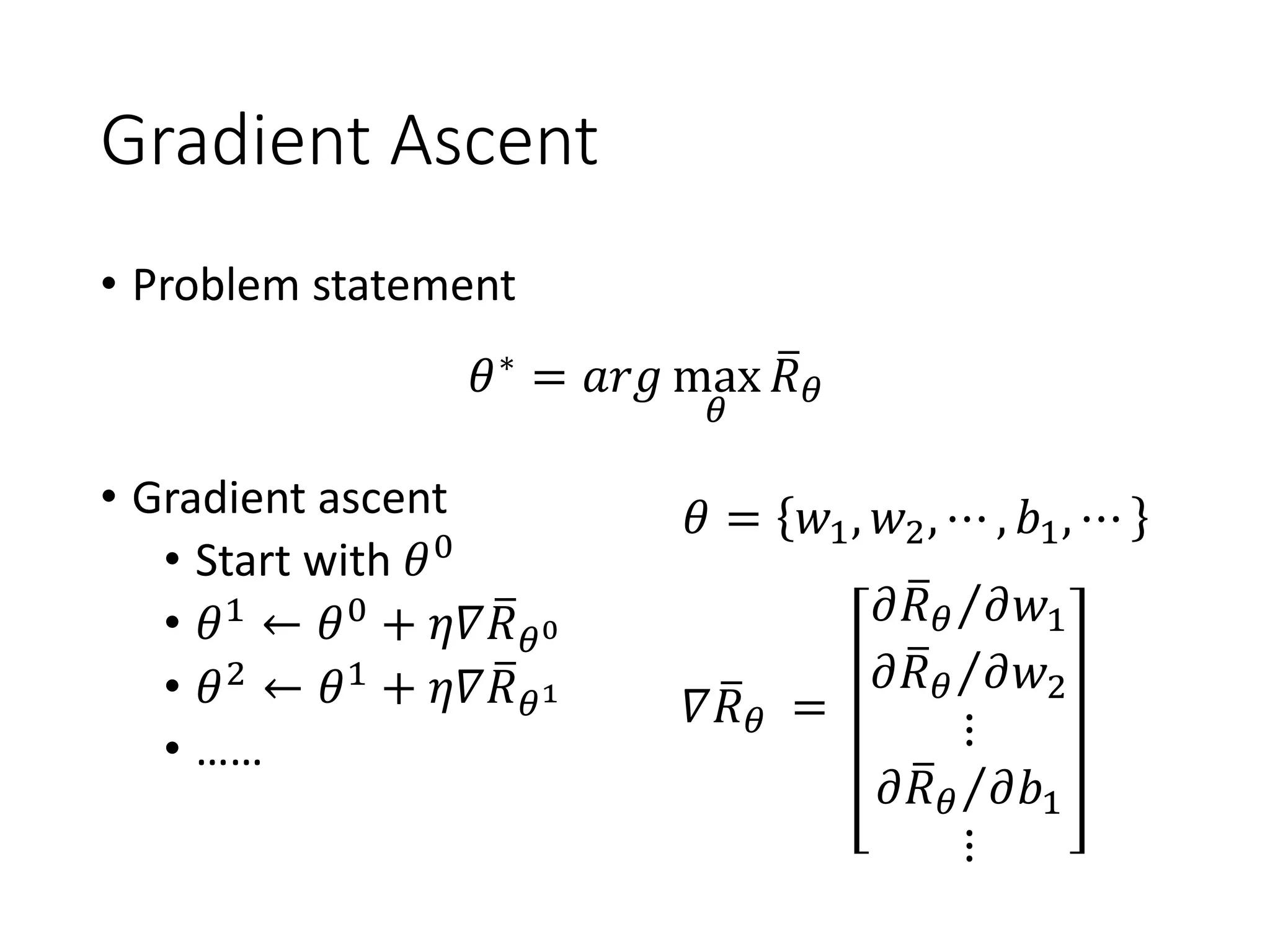 Gradient Ascent
• Problem statement
• Gradient ascent
• Start with 𝜃0
• 𝜃1
← 𝜃0
+ 𝜂𝛻 ത𝑅 𝜃0
• 𝜃2
← 𝜃1
+ 𝜂𝛻 ത𝑅 𝜃1
• ……
𝜃∗
= 𝑎𝑟𝑔 max
𝜃
ത𝑅 𝜃
𝛻 ത𝑅 𝜃
𝜃 = 𝑤1, 𝑤2, ⋯ , 𝑏1, ⋯
=
Τ𝜕 ത𝑅 𝜃 𝜕𝑤1
Τ𝜕 ത𝑅 𝜃 𝜕𝑤2
⋮
Τ𝜕 ത𝑅 𝜃 𝜕𝑏1
⋮
 