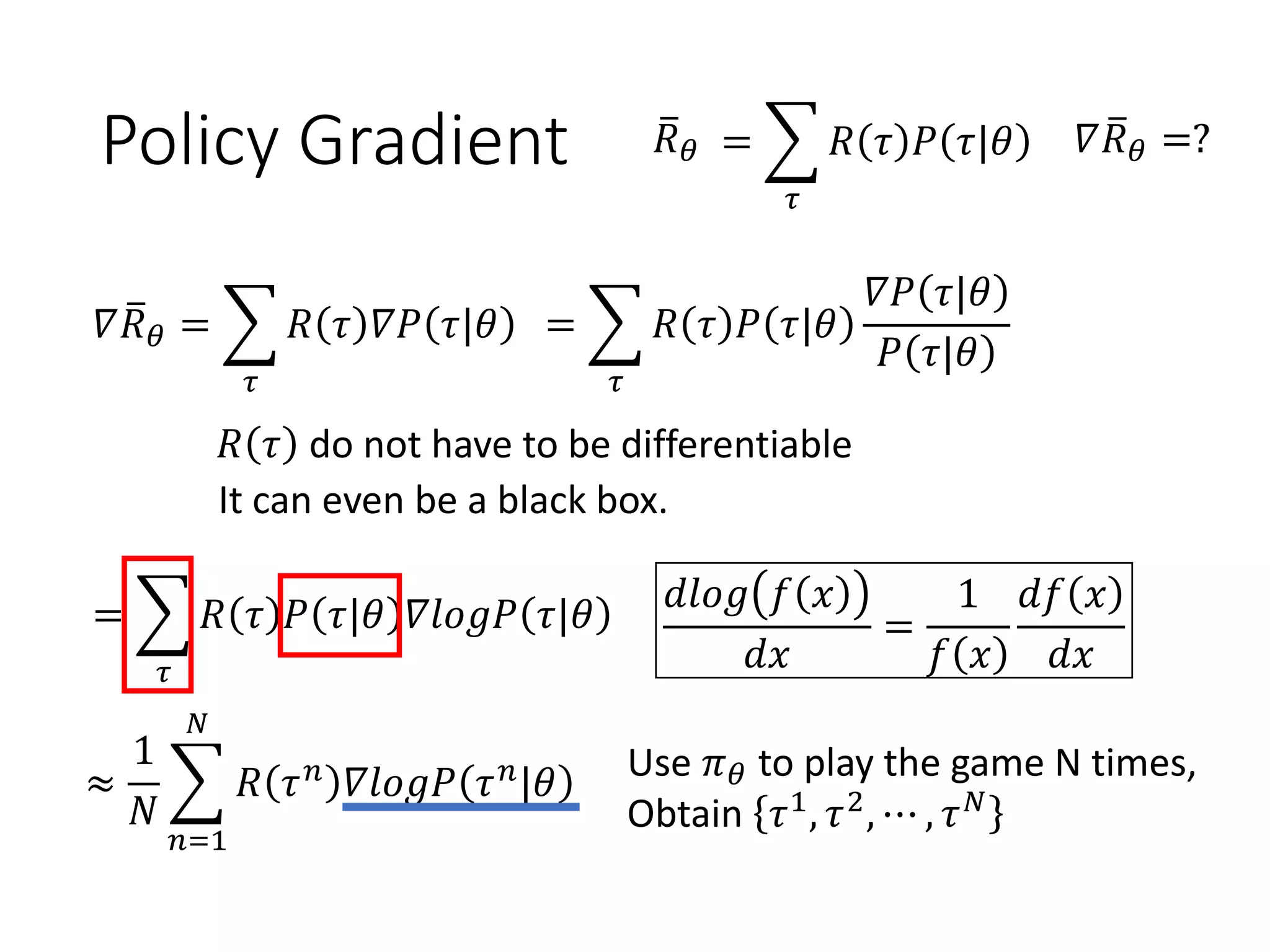 Policy Gradient ത𝑅 𝜃 = ෍
𝜏
𝑅 𝜏 𝑃 𝜏|𝜃 𝛻 ത𝑅 𝜃 =?
𝛻 ത𝑅 𝜃 = ෍
𝜏
𝑅 𝜏 𝛻𝑃 𝜏|𝜃 = ෍
𝜏
𝑅 𝜏 𝑃 𝜏|𝜃
𝛻𝑃 𝜏|𝜃
𝑃 𝜏|𝜃
= ෍
𝜏
𝑅 𝜏 𝑃 𝜏|𝜃 𝛻𝑙𝑜𝑔𝑃 𝜏|𝜃
Use 𝜋 𝜃 to play the game N times,
Obtain 𝜏1
, 𝜏2
, ⋯ , 𝜏 𝑁≈
1
𝑁
෍
𝑛=1
𝑁
𝑅 𝜏 𝑛 𝛻𝑙𝑜𝑔𝑃 𝜏 𝑛|𝜃
𝑅 𝜏 do not have to be differentiable
It can even be a black box.
𝑑𝑙𝑜𝑔 𝑓 𝑥
𝑑𝑥
=
1
𝑓 𝑥
𝑑𝑓 𝑥
𝑑𝑥
 