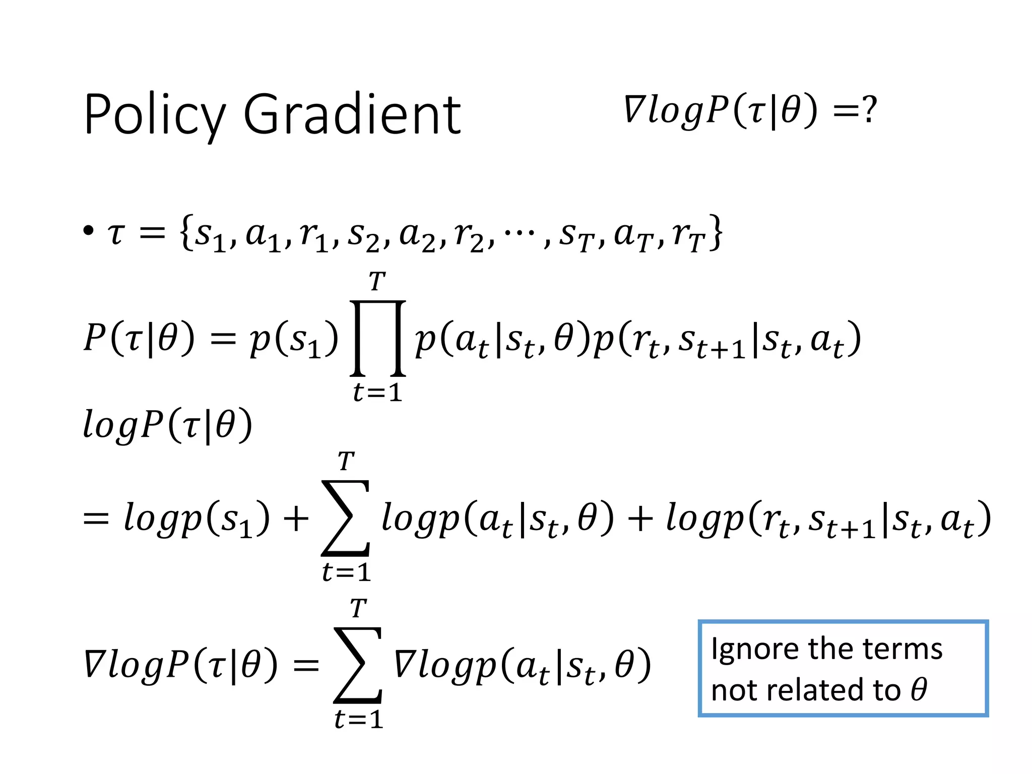 Policy Gradient
• 𝜏 = 𝑠1, 𝑎1, 𝑟1, 𝑠2, 𝑎2, 𝑟2, ⋯ , 𝑠 𝑇, 𝑎 𝑇, 𝑟𝑇
𝑃 𝜏|𝜃 = 𝑝 𝑠1 ෑ
𝑡=1
𝑇
𝑝 𝑎 𝑡|𝑠𝑡, 𝜃 𝑝 𝑟𝑡, 𝑠𝑡+1|𝑠𝑡, 𝑎 𝑡
𝛻𝑙𝑜𝑔𝑃 𝜏|𝜃 =?
𝑙𝑜𝑔𝑃 𝜏|𝜃
= 𝑙𝑜𝑔𝑝 𝑠1 + ෍
𝑡=1
𝑇
𝑙𝑜𝑔𝑝 𝑎 𝑡|𝑠𝑡, 𝜃 + 𝑙𝑜𝑔𝑝 𝑟𝑡, 𝑠𝑡+1|𝑠𝑡, 𝑎 𝑡
𝛻𝑙𝑜𝑔𝑃 𝜏|𝜃 = ෍
𝑡=1
𝑇
𝛻𝑙𝑜𝑔𝑝 𝑎 𝑡|𝑠𝑡, 𝜃 Ignore the terms
not related to 𝜃
 