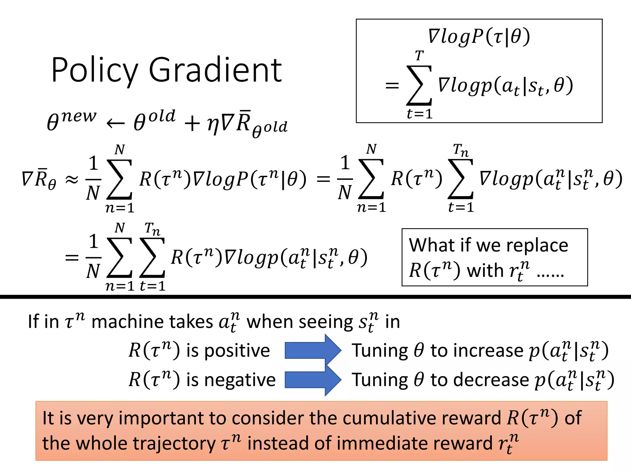 Policy Gradient
𝛻 ത𝑅 𝜃 ≈
1
𝑁
෍
𝑛=1
𝑁
𝑅 𝜏 𝑛 𝛻𝑙𝑜𝑔𝑃 𝜏 𝑛|𝜃
𝛻𝑙𝑜𝑔𝑃 𝜏|𝜃
= ෍
𝑡=1
𝑇
𝛻𝑙𝑜𝑔𝑝 𝑎 𝑡|𝑠𝑡, 𝜃
=
1
𝑁
෍
𝑛=1
𝑁
𝑅 𝜏 𝑛 ෍
𝑡=1
𝑇𝑛
𝛻𝑙𝑜𝑔𝑝 𝑎 𝑡
𝑛
|𝑠𝑡
𝑛
, 𝜃
𝜃 𝑛𝑒𝑤 ← 𝜃 𝑜𝑙𝑑 + 𝜂𝛻 ത𝑅 𝜃 𝑜𝑙𝑑
=
1
𝑁
෍
𝑛=1
𝑁
෍
𝑡=1
𝑇𝑛
𝑅 𝜏 𝑛 𝛻𝑙𝑜𝑔𝑝 𝑎 𝑡
𝑛
|𝑠𝑡
𝑛
, 𝜃
If in 𝜏 𝑛
machine takes 𝑎 𝑡
𝑛
when seeing 𝑠𝑡
𝑛
in
𝑅 𝜏 𝑛 is positive Tuning 𝜃 to increase 𝑝 𝑎 𝑡
𝑛
|𝑠𝑡
𝑛
𝑅 𝜏 𝑛 is negative Tuning 𝜃 to decrease 𝑝 𝑎 𝑡
𝑛
|𝑠𝑡
𝑛
It is very important to consider the cumulative reward 𝑅 𝜏 𝑛 of
the whole trajectory 𝜏 𝑛 instead of immediate reward 𝑟𝑡
𝑛
What if we replace
𝑅 𝜏 𝑛
with 𝑟𝑡
𝑛
……
 