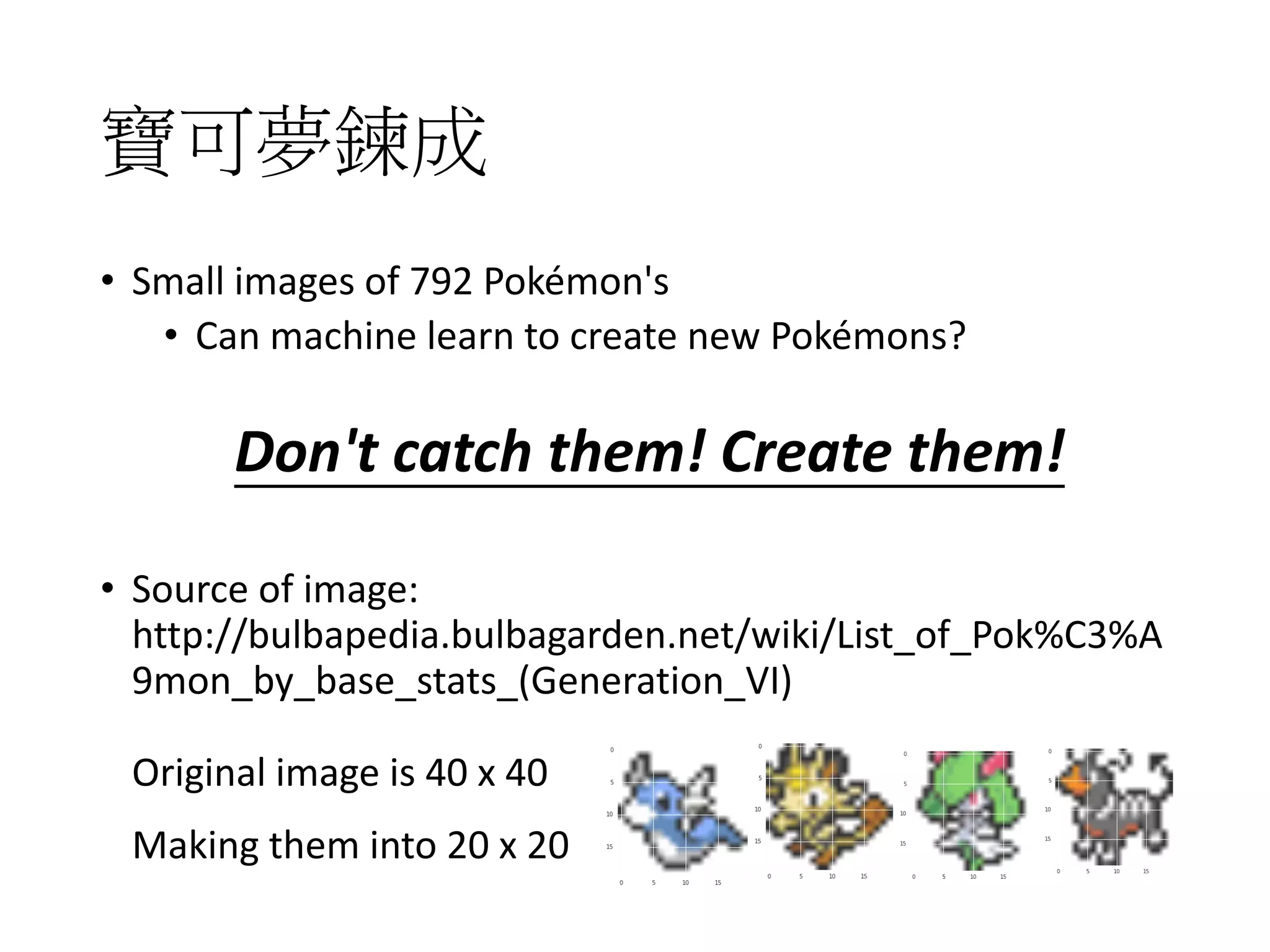 寶可夢鍊成
• Small images of 792 Pokémon's
• Can machine learn to create new Pokémons?
• Source of image:
http://bulbapedia.bulbagarden.net/wiki/List_of_Pok%C3%A
9mon_by_base_stats_(Generation_VI)
Don't catch them! Create them!
Original image is 40 x 40
Making them into 20 x 20
 