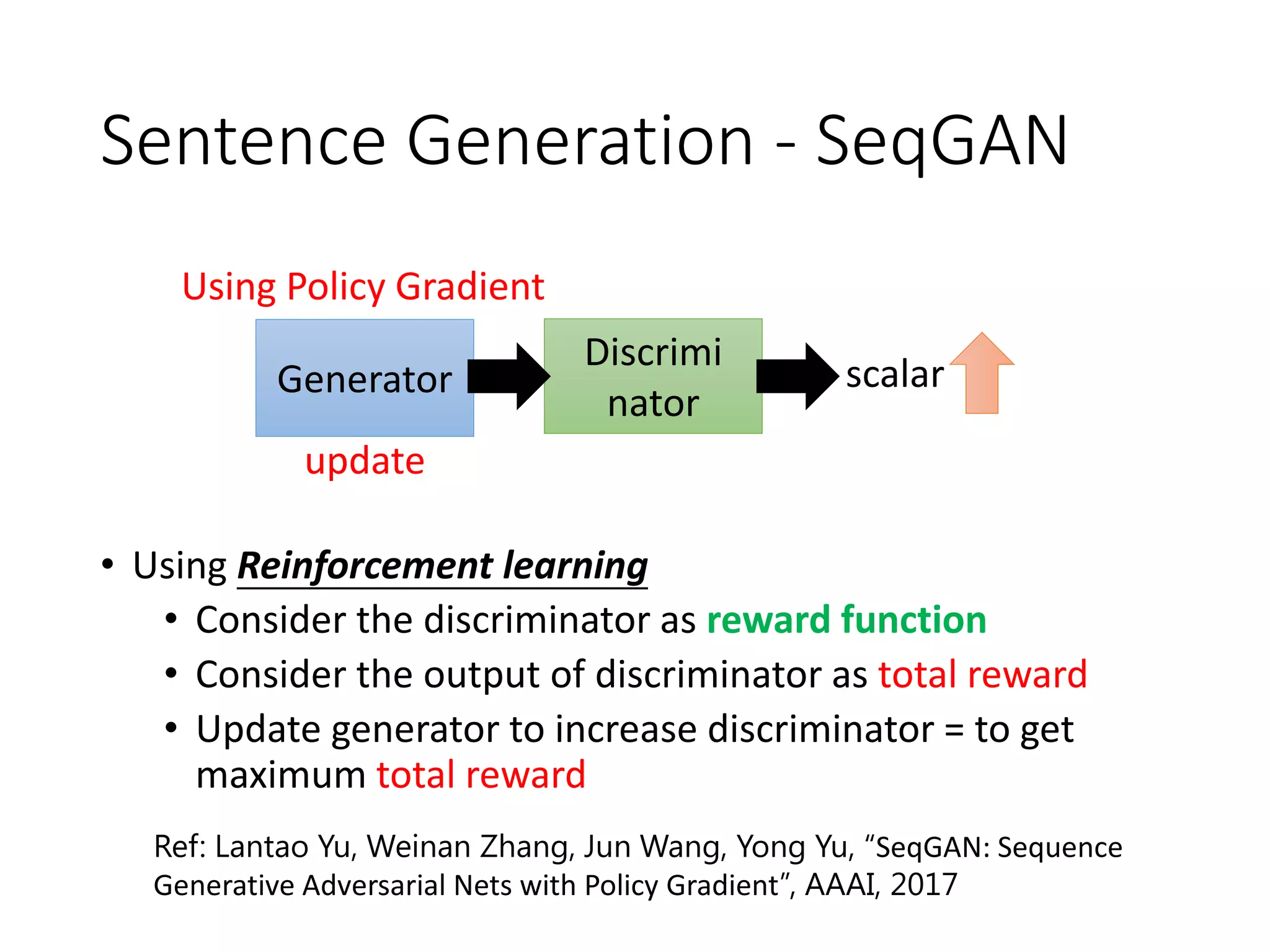 Sentence Generation - SeqGAN
• Using Reinforcement learning
• Consider the discriminator as reward function
• Consider the output of discriminator as total reward
• Update generator to increase discriminator = to get
maximum total reward
Ref: Lantao Yu, Weinan Zhang, Jun Wang, Yong Yu, “SeqGAN: Sequence
Generative Adversarial Nets with Policy Gradient”, AAAI, 2017
Generator
Discrimi
nator
scalar
update
Using Policy Gradient
 