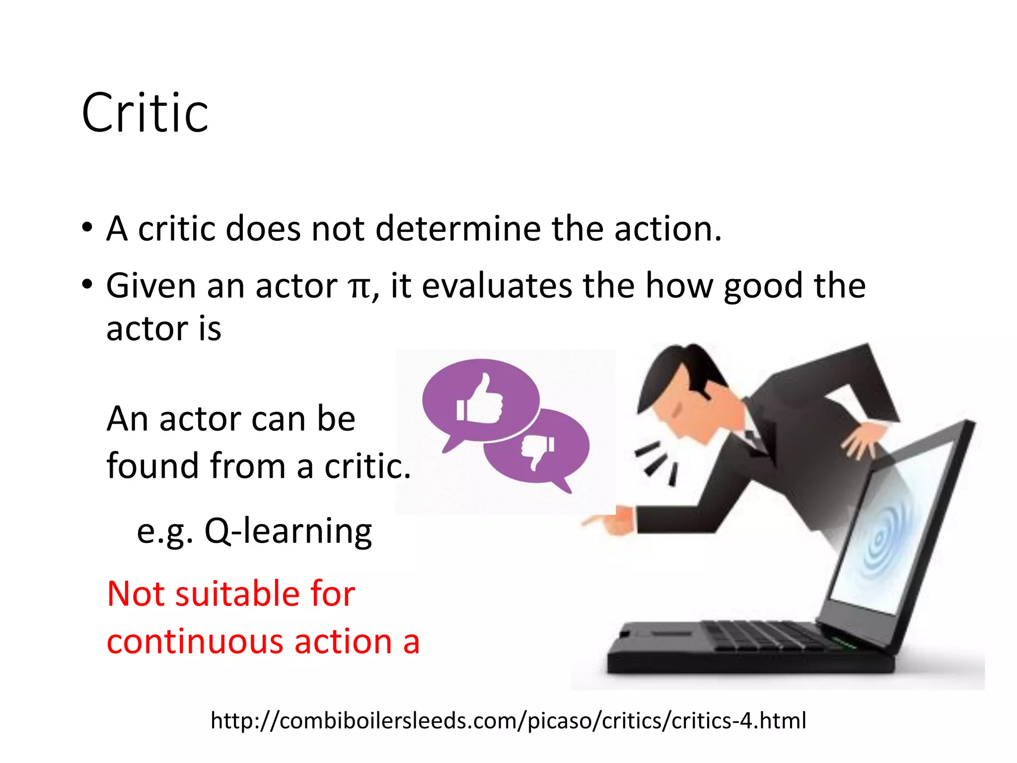 Critic
• A critic does not determine the action.
• Given an actor π, it evaluates the how good the
actor is
http://combiboilersleeds.com/picaso/critics/critics-4.html
An actor can be
found from a critic.
e.g. Q-learning
Not suitable for
continuous action a
 