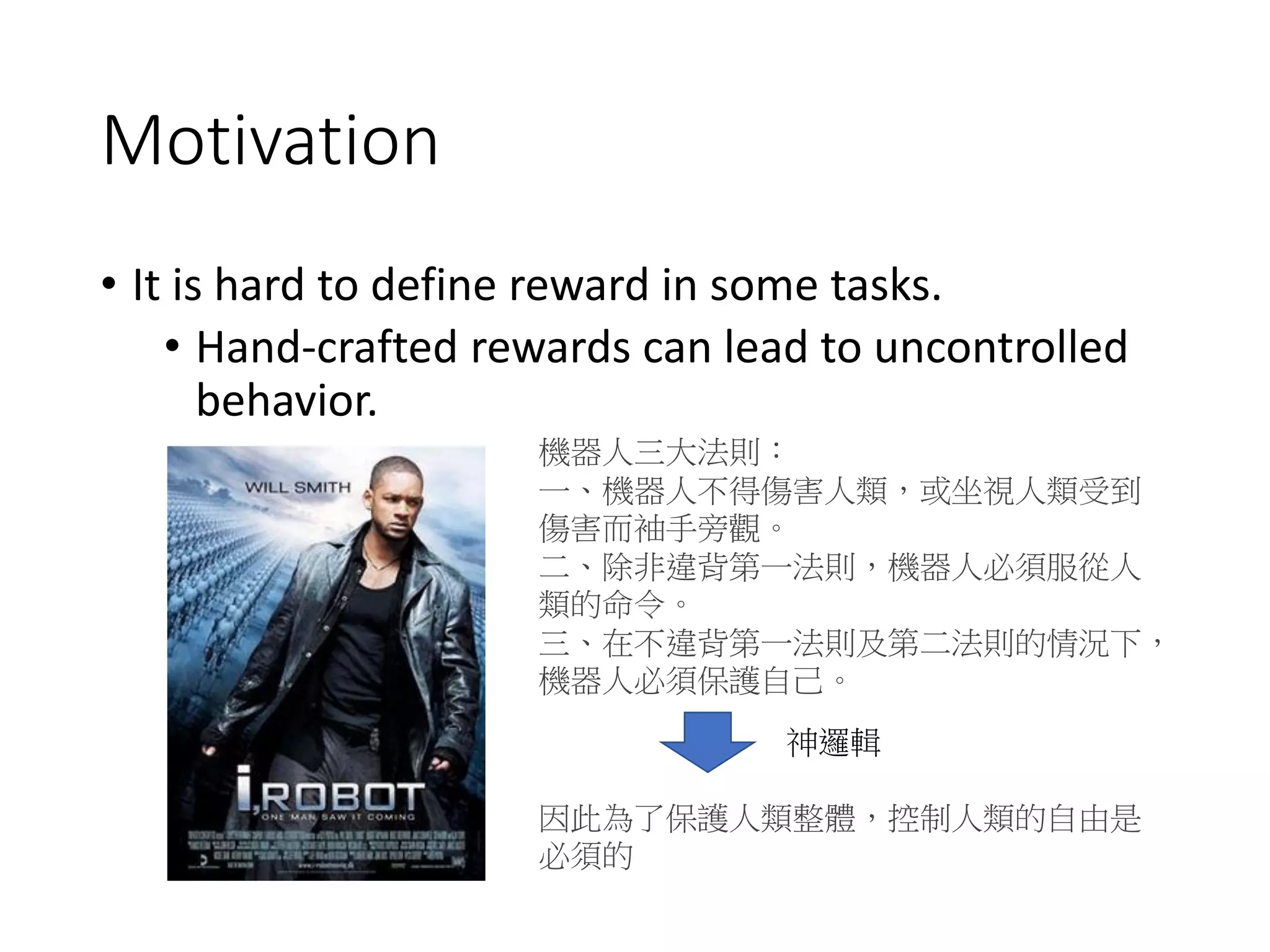 Motivation
• It is hard to define reward in some tasks.
• Hand-crafted rewards can lead to uncontrolled
behavior.
機器人三大法則：
一、機器人不得傷害人類，或坐視人類受到
傷害而袖手旁觀。
二、除非違背第一法則，機器人必須服從人
類的命令。
三、在不違背第一法則及第二法則的情況下，
機器人必須保護自己。
因此為了保護人類整體，控制人類的自由是
必須的
神邏輯
 
