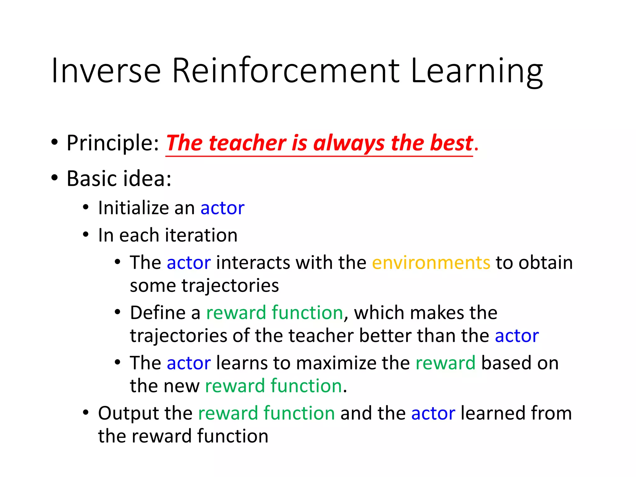Inverse Reinforcement Learning
• Principle: The teacher is always the best.
• Basic idea:
• Initialize an actor
• In each iteration
• The actor interacts with the environments to obtain
some trajectories
• Define a reward function, which makes the
trajectories of the teacher better than the actor
• The actor learns to maximize the reward based on
the new reward function.
• Output the reward function and the actor learned from
the reward function
 