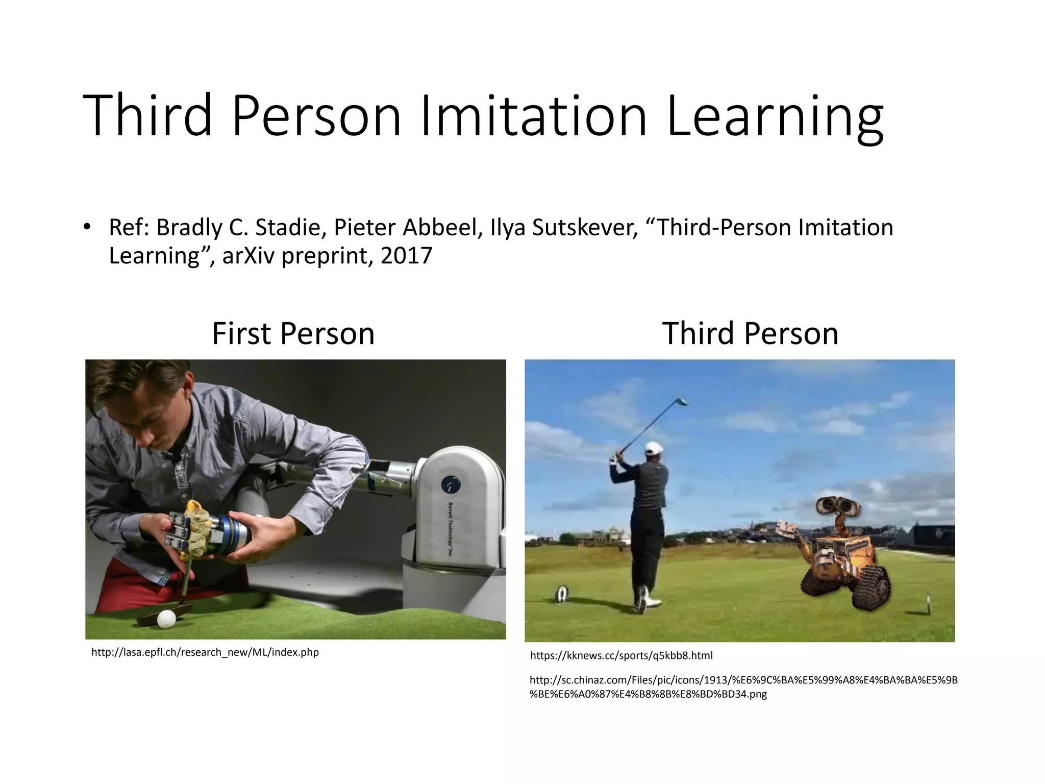 Third Person Imitation Learning
• Ref: Bradly C. Stadie, Pieter Abbeel, Ilya Sutskever, “Third-Person Imitation
Learning”, arXiv preprint, 2017
http://lasa.epfl.ch/research_new/ML/index.php https://kknews.cc/sports/q5kbb8.html
http://sc.chinaz.com/Files/pic/icons/1913/%E6%9C%BA%E5%99%A8%E4%BA%BA%E5%9B
%BE%E6%A0%87%E4%B8%8B%E8%BD%BD34.png
Third PersonFirst Person
 