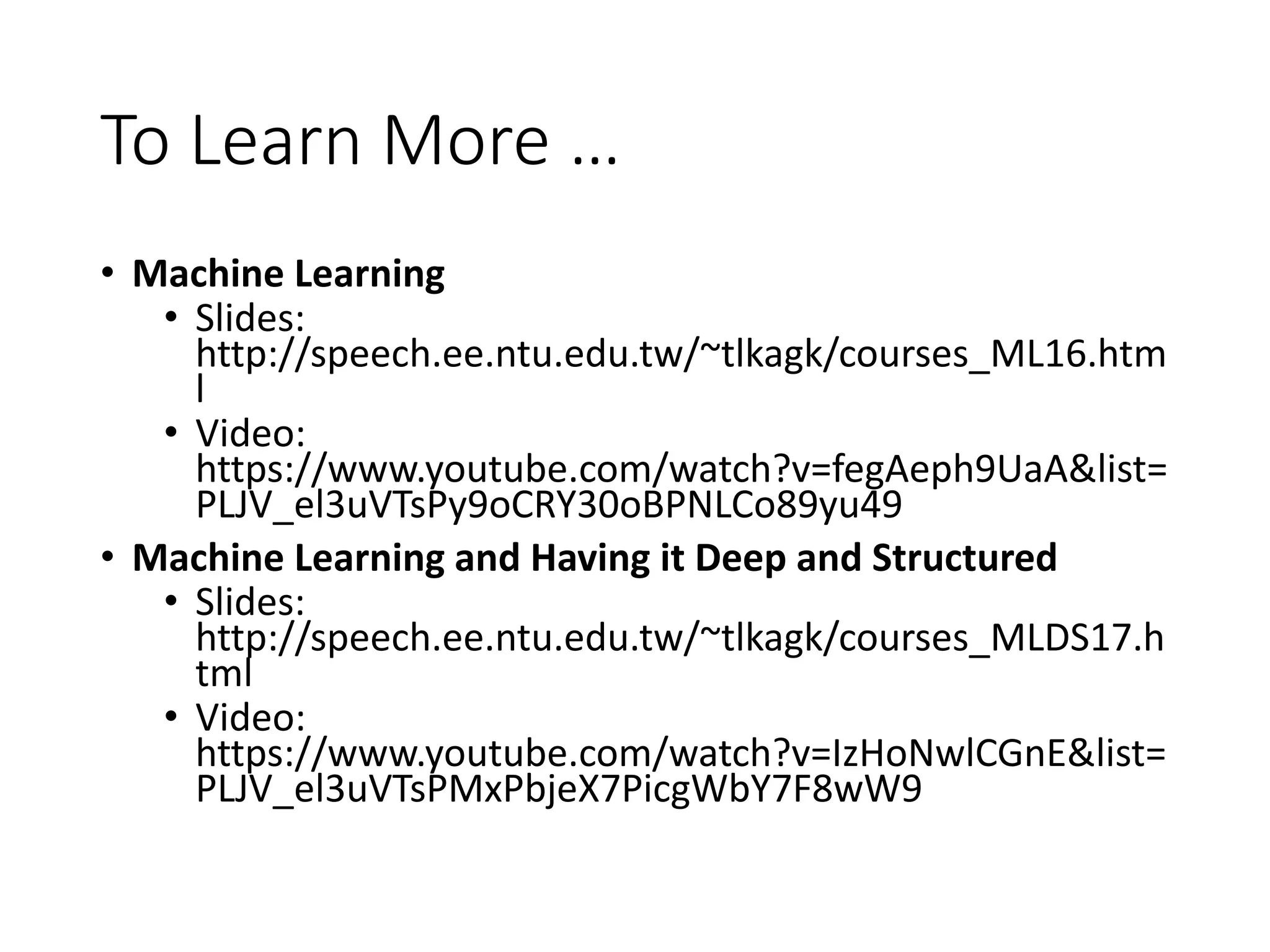 To Learn More …
• Machine Learning
• Slides:
http://speech.ee.ntu.edu.tw/~tlkagk/courses_ML16.htm
l
• Video:
https://www.youtube.com/watch?v=fegAeph9UaA&list=
PLJV_el3uVTsPy9oCRY30oBPNLCo89yu49
• Machine Learning and Having it Deep and Structured
• Slides:
http://speech.ee.ntu.edu.tw/~tlkagk/courses_MLDS17.h
tml
• Video:
https://www.youtube.com/watch?v=IzHoNwlCGnE&list=
PLJV_el3uVTsPMxPbjeX7PicgWbY7F8wW9
 