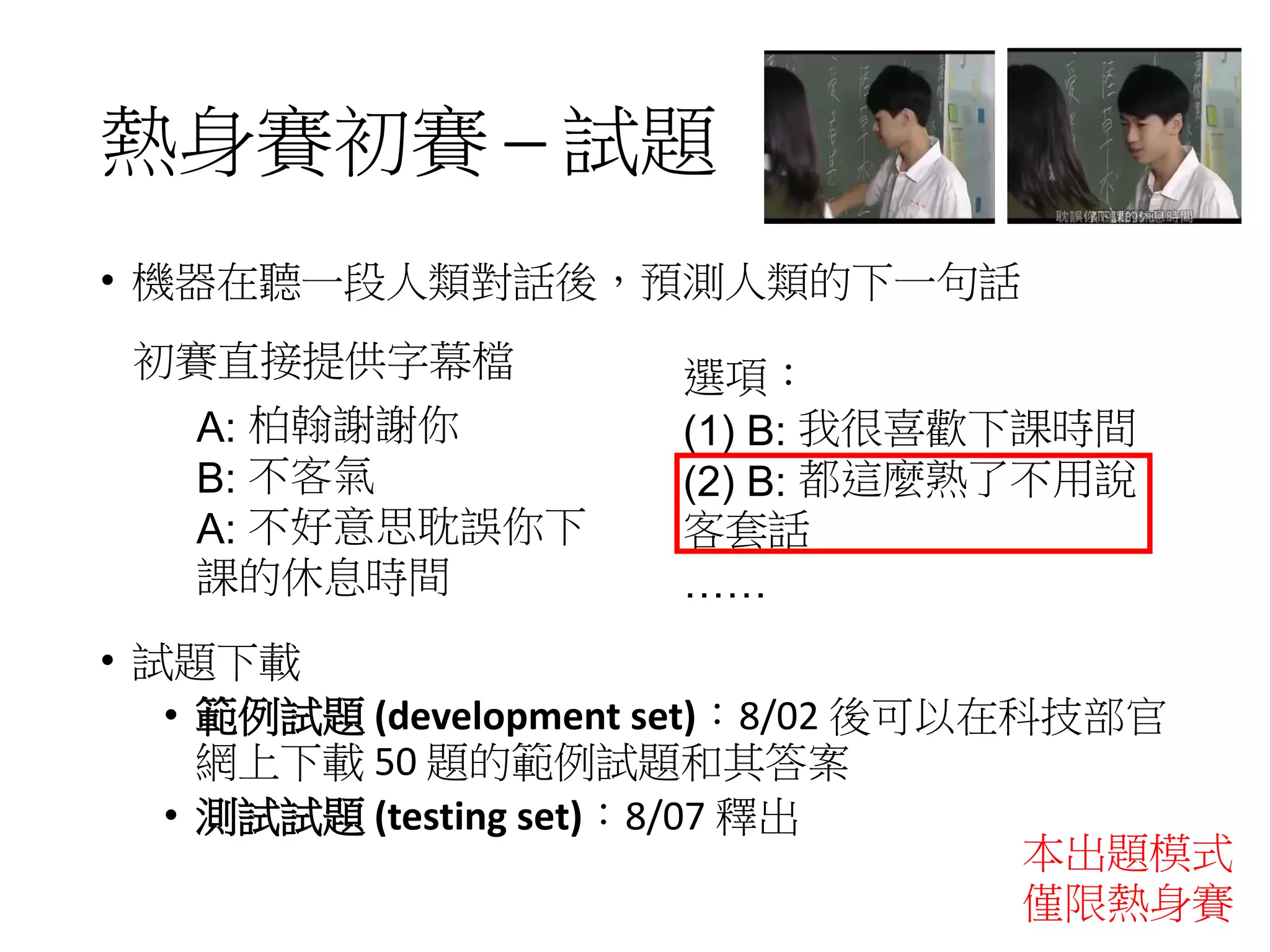 熱身賽初賽 ─ 試題
• 機器在聽一段人類對話後，預測人類的下一句話
• 試題下載
• 範例試題 (development set)：8/02 後可以在科技部官
網上下載 50 題的範例試題和其答案
• 測試試題 (testing set)：8/07 釋出
A: 柏翰謝謝你
B: 不客氣
A: 不好意思耽誤你下
課的休息時間
初賽直接提供字幕檔 選項：
(1) B: 我很喜歡下課時間
(2) B: 都這麼熟了不用說
客套話
……
本出題模式
僅限熱身賽
 