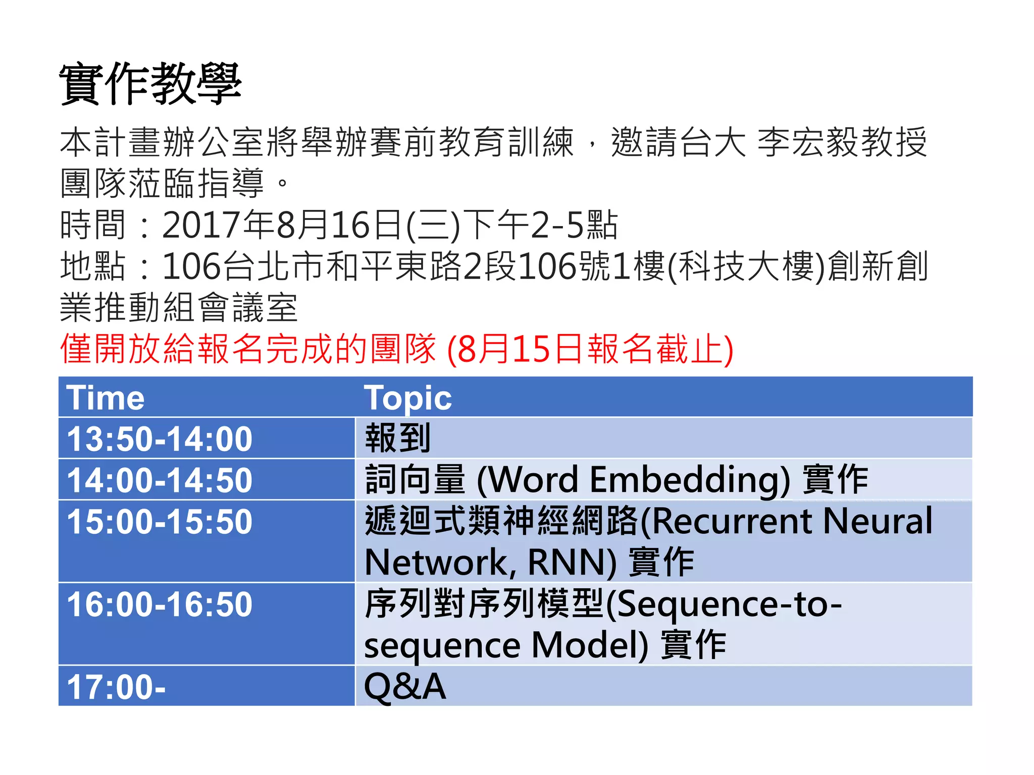 Time Topic
13:50-14:00 報到
14:00-14:50 詞向量 (Word Embedding) 實作
15:00-15:50 遞迴式類神經網路(Recurrent Neural
Network, RNN) 實作
16:00-16:50 序列對序列模型(Sequence-to-
sequence Model) 實作
17:00- Q&A
本計畫辦公室將舉辦賽前教育訓練，邀請台大 李宏毅教授
團隊蒞臨指導。
時間：2017年8月16日(三)下午2-5點
地點：106台北市和平東路2段106號1樓(科技大樓)創新創
業推動組會議室
僅開放給報名完成的團隊 (8月15日報名截止)
實作教學
 
