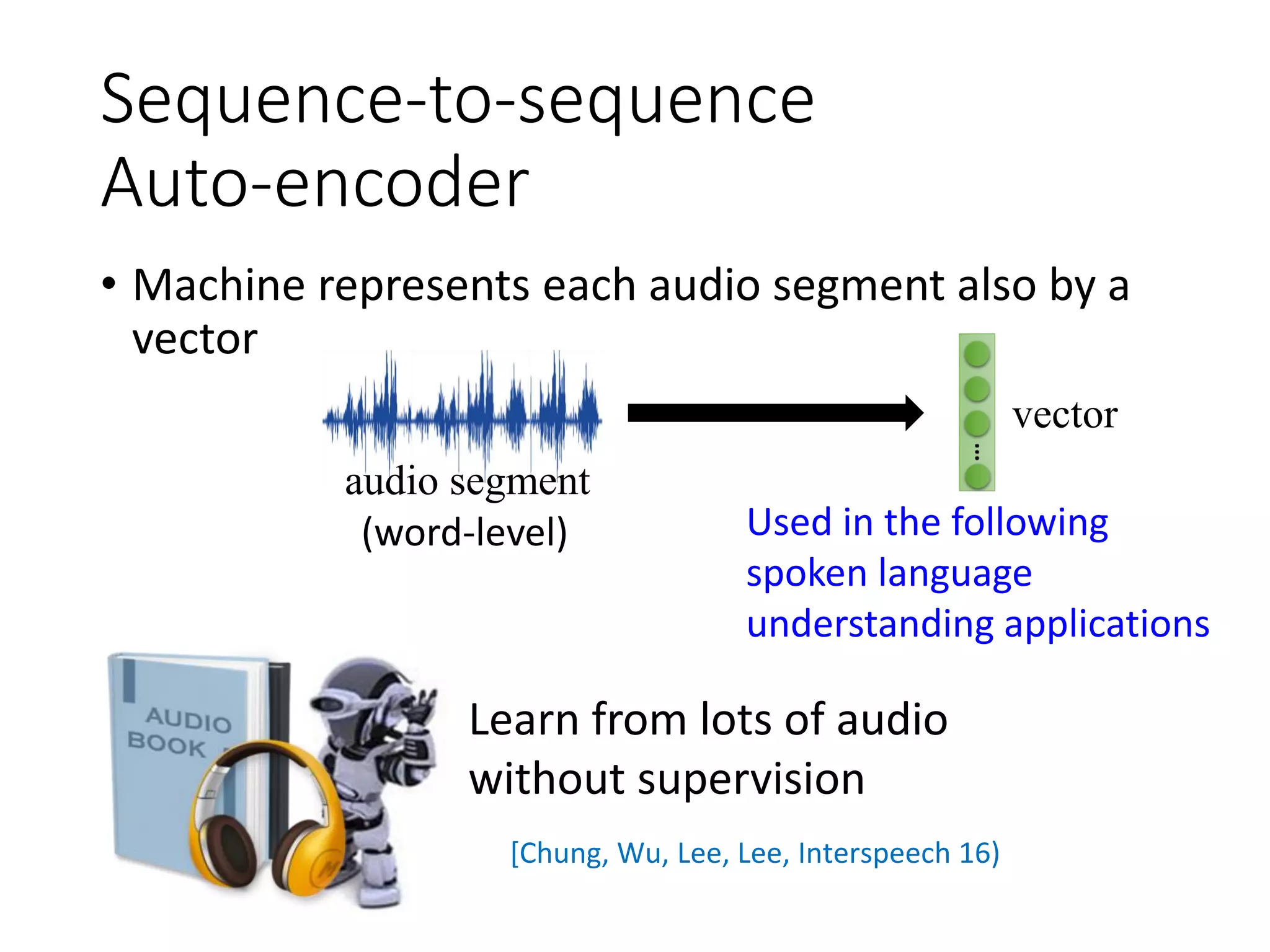 Sequence-to-sequence
Auto-encoder
• Machine represents each audio segment also by a
vector
audio segment
vector
(word-level)
Learn from lots of audio
without supervision
[Chung, Wu, Lee, Lee, Interspeech 16)
Used in the following
spoken language
understanding applications
 