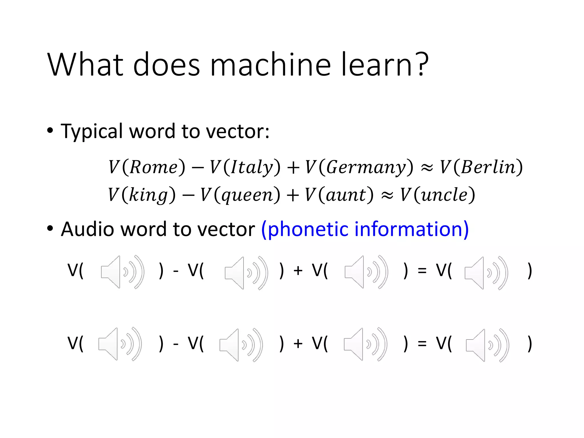 What does machine learn?
• Typical word to vector:
• Audio word to vector (phonetic information)
𝑉 𝑅𝑜𝑚𝑒 − 𝑉 𝐼𝑡𝑎𝑙𝑦 + 𝑉 𝐺𝑒𝑟𝑚𝑎𝑛𝑦 ≈ 𝑉 𝐵𝑒𝑟𝑙𝑖𝑛
𝑉 𝑘𝑖𝑛𝑔 − 𝑉 𝑞𝑢𝑒𝑒𝑛 + 𝑉 𝑎𝑢𝑛𝑡 ≈ 𝑉 𝑢𝑛𝑐𝑙𝑒
V( ) - V( ) + V( ) = V( )
V( ) - V( ) + V( ) = V( )
 