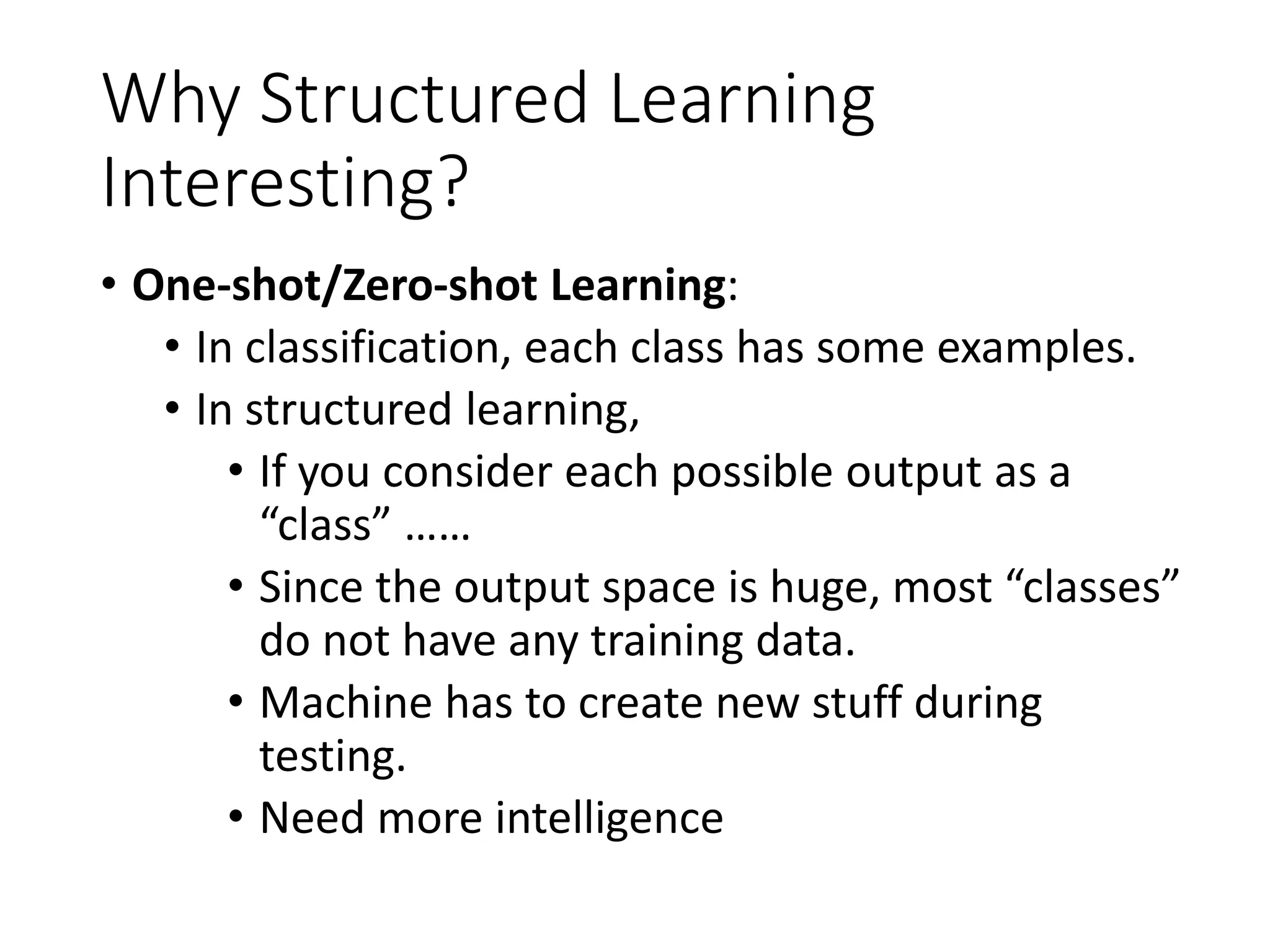 Why Structured Learning
Interesting?
• One-shot/Zero-shot Learning:
• In classification, each class has some examples.
• In structured learning,
• If you consider each possible output as a
“class” ……
• Since the output space is huge, most “classes”
do not have any training data.
• Machine has to create new stuff during
testing.
• Need more intelligence
 