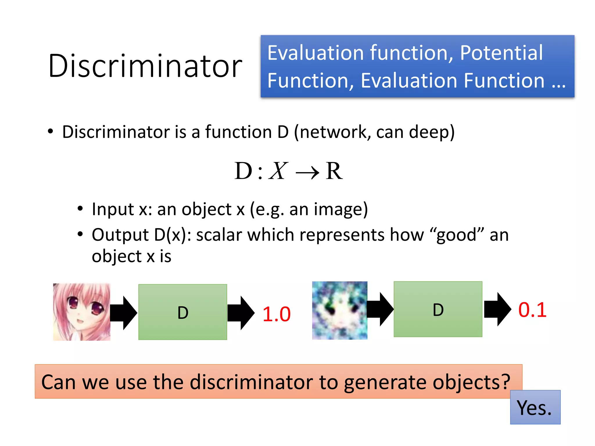 Discriminator
• Discriminator is a function D (network, can deep)
• Input x: an object x (e.g. an image)
• Output D(x): scalar which represents how “good” an
object x is
R:D X
D 1.0 D 0.1
Can we use the discriminator to generate objects?
Yes.
Evaluation function, Potential
Function, Evaluation Function …
 