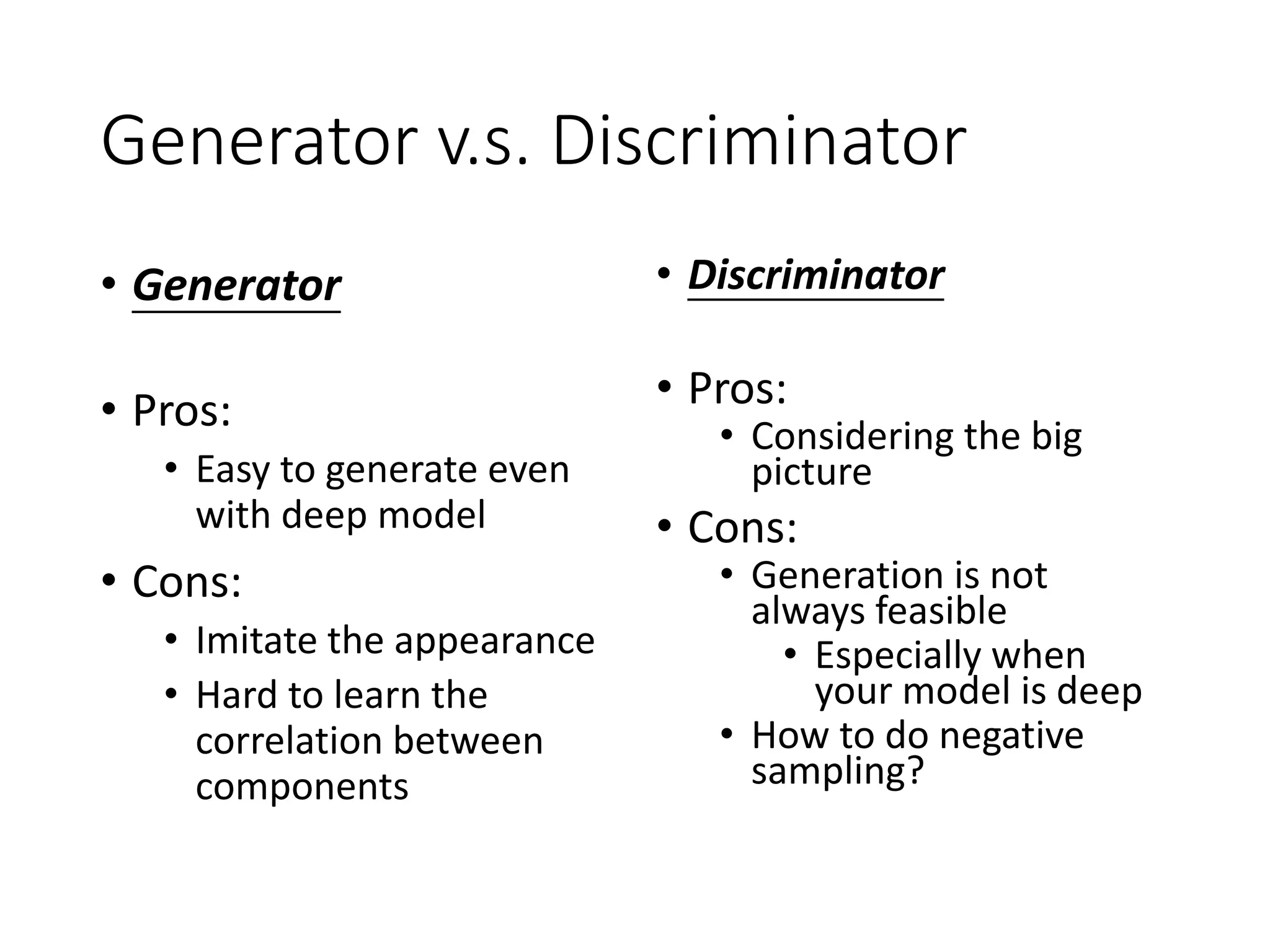Generator v.s. Discriminator
• Generator
• Pros:
• Easy to generate even
with deep model
• Cons:
• Imitate the appearance
• Hard to learn the
correlation between
components
• Discriminator
• Pros:
• Considering the big
picture
• Cons:
• Generation is not
always feasible
• Especially when
your model is deep
• How to do negative
sampling?
 