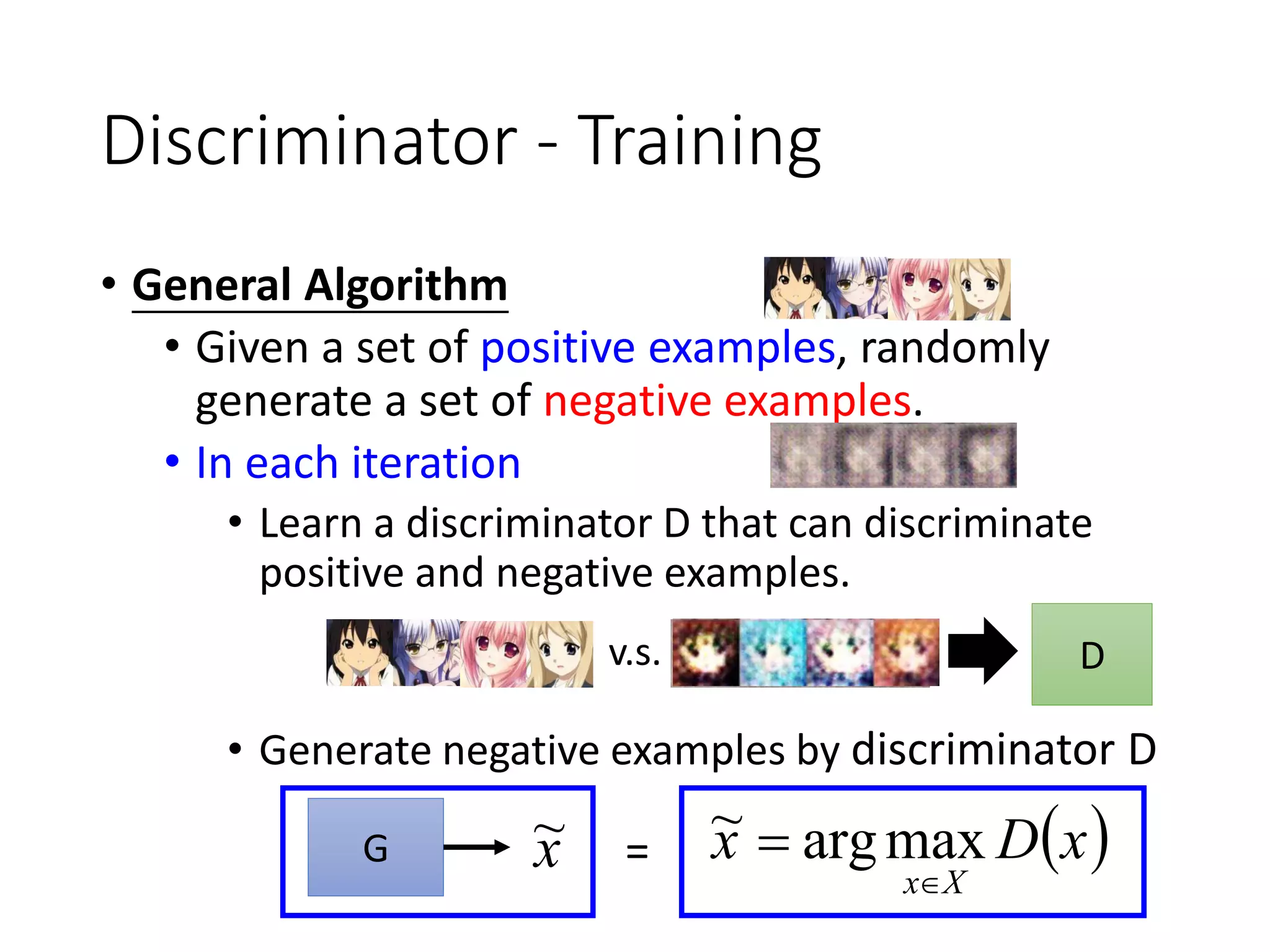 Discriminator - Training
• General Algorithm
• Given a set of positive examples, randomly
generate a set of negative examples.
• In each iteration
• Learn a discriminator D that can discriminate
positive and negative examples.
• Generate negative examples by discriminator D
D
 xDx
Xx
 maxarg~
v.s.
G x~ =
 