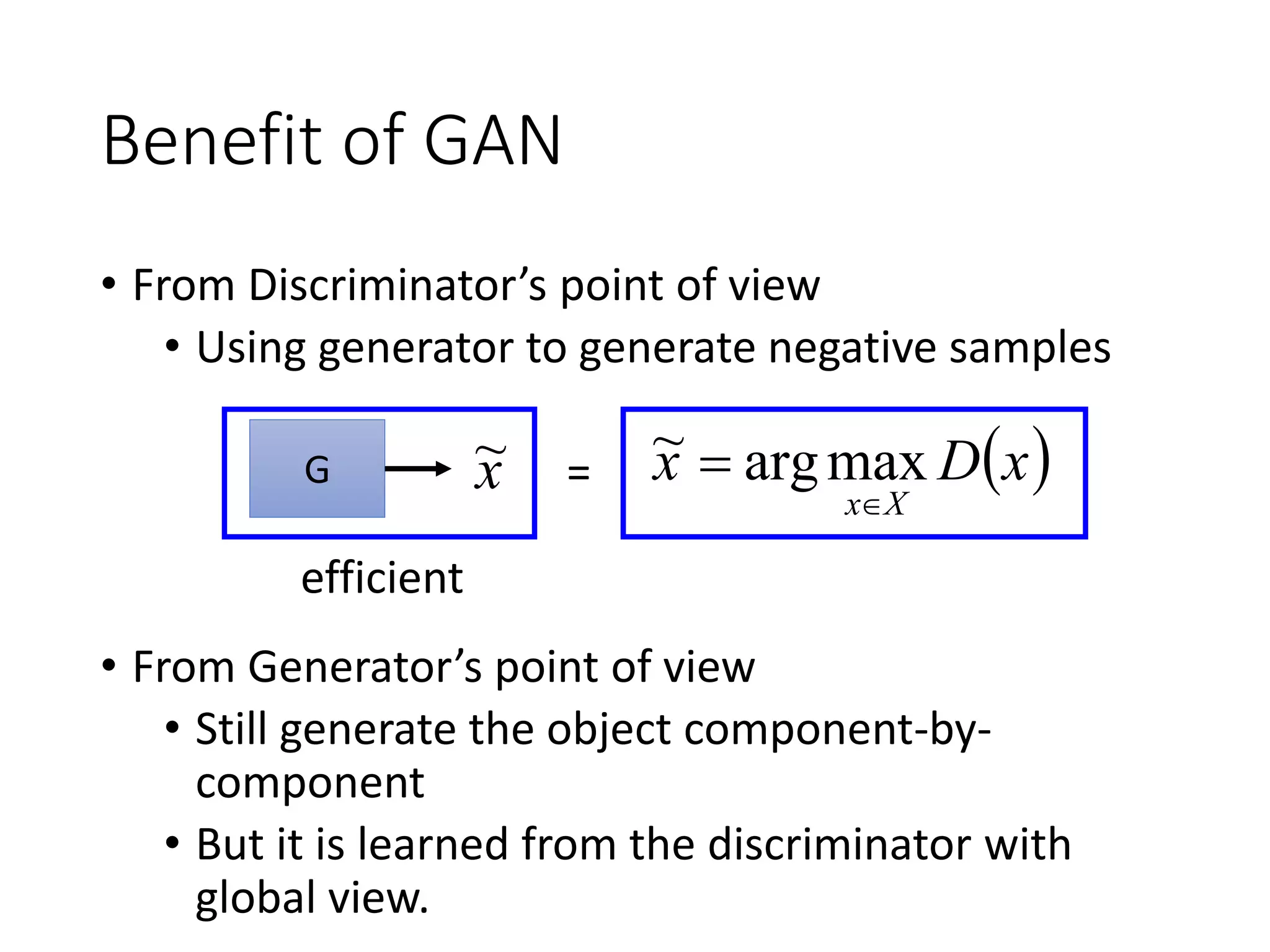 Benefit of GAN
• From Discriminator’s point of view
• Using generator to generate negative samples
• From Generator’s point of view
• Still generate the object component-by-
component
• But it is learned from the discriminator with
global view.
 xDx
Xx
 maxarg~G x~ =
efficient
 