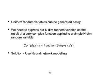 10
• Uniform random variables can be generated easily
• We need to express our N dim random variable as the
result of a very complex function applied to a simple N dim
random variable
Complex r.v = Function(Simple r.v’s)
• Solution - Use Neural network modelling
 