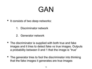 13
GAN
• It consists of two deep networks:
1. Discriminator network
2. Generator network
• The discriminator is supplied with both true and fake
images and it tries to detect fake vs true images. Outputs
a probability between 0 and 1 that the image is “true”
• The generator tries to fool the discriminator into thinking
that the fake images it generates are true images
 