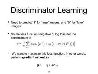 Discriminator Learning
• Need to predict “1” for “true” images, and “0” for “fake”
images
• So the loss function (negative of log loss) for the
discriminator is
V’ =
• We want to maximize this loss function. In other words,
perform gradient ascent as
θ
d  θ
d + η
Δ
V’(θ
d)
17
 