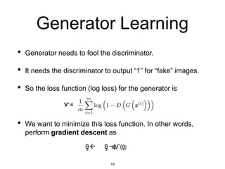 Generator Learning
• Generator needs to fool the discriminator.
• It needs the discriminator to output “1” for “fake” images.
• So the loss function (log loss) for the generator is
V’ =
• We want to minimize this loss function. In other words,
perform gradient descent as
θ
g  θ
g −η
Δ
V’(θ
g)
19
 