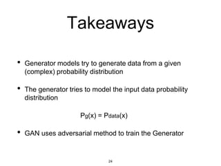 24
Takeaways
• Generator models try to generate data from a given
(complex) probability distribution
• The generator tries to model the input data probability
distribution
Pg(x) = Pdata(x)
• GAN uses adversarial method to train the Generator
 