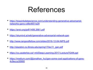 39
References
• https://towardsdatascience.com/understanding-generative-adversarial-
networks-gans-cd6e4651a29
• https://arxiv.org/pdf/1406.2661.pdf
• https://skymind.ai/wiki/generative-adversarial-network-gan
• http://www.iangoodfellow.com/slides/2016-12-04-NIPS.pdf
• http://slazebni.cs.illinois.edu/spring17/lec11_gan.pdf
• https://cs.uwaterloo.ca/~mli/Deep-Learning-2017-Lecture7GAN.ppt
• https://medium.com/@jonathan_hui/gan-some-cool-applications-of-gans-
4c9ecca35900
 