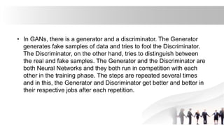 • In GANs, there is a generator and a discriminator. The Generator
generates fake samples of data and tries to fool the Discriminator.
The Discriminator, on the other hand, tries to distinguish between
the real and fake samples. The Generator and the Discriminator are
both Neural Networks and they both run in competition with each
other in the training phase. The steps are repeated several times
and in this, the Generator and Discriminator get better and better in
their respective jobs after each repetition.
 