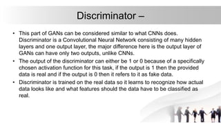 Discriminator –
• This part of GANs can be considered similar to what CNNs does.
Discriminator is a Convolutional Neural Network consisting of many hidden
layers and one output layer, the major difference here is the output layer of
GANs can have only two outputs, unlike CNNs.
• The output of the discriminator can either be 1 or 0 because of a specifically
chosen activation function for this task, if the output is 1 then the provided
data is real and if the output is 0 then it refers to it as fake data.
• Discriminator is trained on the real data so it learns to recognize how actual
data looks like and what features should the data have to be classified as
real.
 