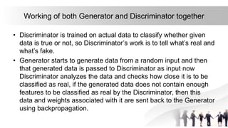 Working of both Generator and Discriminator together
• Discriminator is trained on actual data to classify whether given
data is true or not, so Discriminator’s work is to tell what’s real and
what’s fake.
• Generator starts to generate data from a random input and then
that generated data is passed to Discriminator as input now
Discriminator analyzes the data and checks how close it is to be
classified as real, if the generated data does not contain enough
features to be classified as real by the Discriminator, then this
data and weights associated with it are sent back to the Generator
using backpropagation.
 