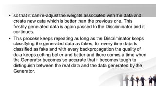 • so that it can re-adjust the weights associated with the data and
create new data which is better than the previous one. This
freshly generated data is again passed to the Discriminator and it
continues.
• This process keeps repeating as long as the Discriminator keeps
classifying the generated data as fakes, for every time data is
classified as fake and with every backpropagation the quality of
data keeps getting better and better and there comes a time when
the Generator becomes so accurate that it becomes tough to
distinguish between the real data and the data generated by the
Generator.
 
