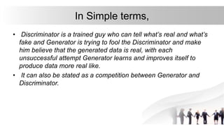 In Simple terms,
• Discriminator is a trained guy who can tell what’s real and what’s
fake and Generator is trying to fool the Discriminator and make
him believe that the generated data is real, with each
unsuccessful attempt Generator learns and improves itself to
produce data more real like.
• It can also be stated as a competition between Generator and
Discriminator.
 