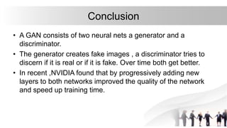 Conclusion
• A GAN consists of two neural nets a generator and a
discriminator.
• The generator creates fake images , a discriminator tries to
discern if it is real or if it is fake. Over time both get better.
• In recent ,NVIDIA found that by progressively adding new
layers to both networks improved the quality of the network
and speed up training time.
 