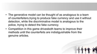 • The generative model can be thought of as analogous to a team
of counterfeiters,trying to produce fake currency and use it without
detection, while the discriminative model is analogous to the
police, trying to detect the fake currency.
• Competition in this game drivesboth teams to improve their
methods until the counterfeits are indistiguishable from the
genuine articles.
 