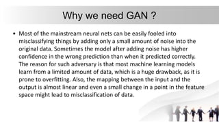 Why we need GAN ?
• Most of the mainstream neural nets can be easily fooled into
misclassifying things by adding only a small amount of noise into the
original data. Sometimes the model after adding noise has higher
confidence in the wrong prediction than when it predicted correctly.
The reason for such adversary is that most machine learning models
learn from a limited amount of data, which is a huge drawback, as it is
prone to overfitting. Also, the mapping between the input and the
output is almost linear and even a small change in a point in the feature
space might lead to misclassification of data.
 