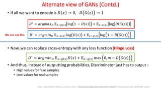 Alternate view of GANs (Contd.)
• If all we want to encode is 𝐷 𝑥 → 0, 𝐷 𝐺 𝑧 → 1
𝐷∗
= 𝑎𝑟𝑔𝑚𝑎𝑥' 𝔼1∼3(1) log 1 − 𝐷 𝑥 + 𝔼;∼<(;) log 𝐷 𝐺(𝑧)
𝐷∗
= 𝑎𝑟𝑔𝑚𝑖𝑛' 𝔼1∼3 1 log 𝐷 𝑥 + 𝔼;∼<(;) log 1 − 𝐷 𝐺 𝑧
• Now, we can replace cross-entropy with any loss function (Hinge Loss)
𝐷∗
= 𝑎𝑟𝑔𝑚𝑖𝑛' 𝔼1∼3 1 𝐷 𝑥 + 𝔼;∼< ; max 0, 𝑚 − 𝐷 𝐺 𝑧
• And thus, instead of outputtingprobabilities,Discriminator just has to output:-
• High values for fake samples
• Low values for real samples
Zhao, Junbo, Michael Mathieu, and Yann LeCun. "Energy-based generative adversarial network." arXiv preprint arXiv:1609.03126 (2016)
We can use this
 