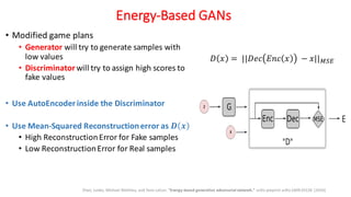 Energy-Based GANs
• Modified game plans
• Generator will try to generate samples with
low values
• Discriminatorwill try to assign high scores to
fake values
• Use AutoEncoderinside the Discriminator
• Use Mean-Squared Reconstructionerror as 𝑫 𝒙
• High ReconstructionError for Fake samples
• Low ReconstructionError for Real samples
Zhao, Junbo, Michael Mathieu, and Yann LeCun. "Energy-based generative adversarial network." arXiv preprint arXiv:1609.03126 (2016)
𝐷 𝑥 = ||𝐷𝑒𝑐 𝐸𝑛𝑐 𝑥 − 𝑥||ijk
 