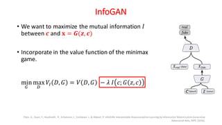 InfoGAN
• We want to maximize the mutual information 𝐼
between 𝒄 and 𝐱 = 𝑮(𝒛, 𝒄)
• Incorporate in the value function of the minimax
game.
Chen, X., Duan, Y., Houthooft, R., Schulman, J., Sutskever, I., & Abbeel, P. InfoGAN:Interpretable RepresentationLearning by Information MaximizationGenerative
Adversarial Nets, NIPS (2016).
min
$
max
'
𝑉• 𝐷, 𝐺 = 𝑉 𝐷, 𝐺 − 𝜆 𝐼 𝑐; 𝐺 𝑧, 𝑐
 